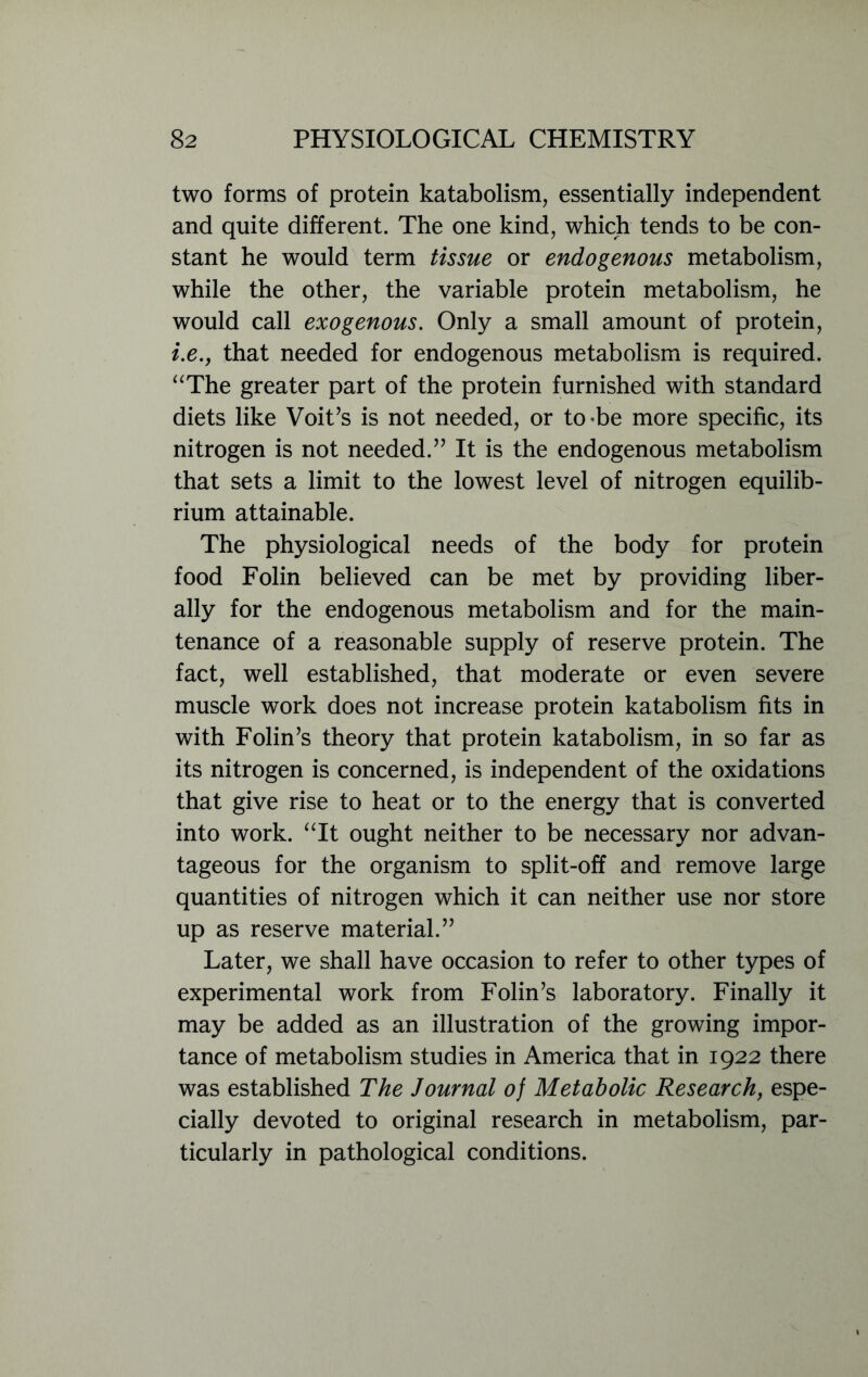 two forms of protein katabolism, essentially independent and quite different. The one kind, which tends to be con- stant he would term tissue or endogenous metabolism, while the other, the variable protein metabolism, he would call exogenous. Only a small amount of protein, i.e.j that needed for endogenous metabolism is required. “The greater part of the protein furnished with standard diets like Voit’s is not needed, or to be more specific, its nitrogen is not needed.” It is the endogenous metabolism that sets a limit to the lowest level of nitrogen equilib- rium attainable. The physiological needs of the body for protein food Folin believed can be met by providing liber- ally for the endogenous metabolism and for the main- tenance of a reasonable supply of reserve protein. The fact, well established, that moderate or even severe muscle work does not increase protein katabolism fits in with Folin’s theory that protein katabolism, in so far as its nitrogen is concerned, is independent of the oxidations that give rise to heat or to the energy that is converted into work. “It ought neither to be necessary nor advan- tageous for the organism to split-off and remove large quantities of nitrogen which it can neither use nor store up as reserve material.” Later, we shall have occasion to refer to other types of experimental work from Folin’s laboratory. Finally it may be added as an illustration of the growing impor- tance of metabolism studies in America that in 1922 there was established The Journal of Metabolic Research, espe- cially devoted to original research in metabolism, par- ticularly in pathological conditions.