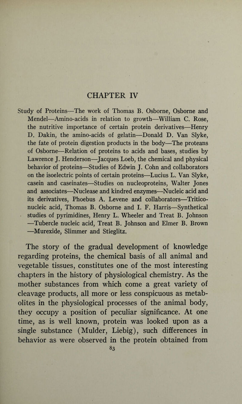 CHAPTER IV Study of Proteins—The work of Thomas B. Osborne, Osborne and Mendel—Amino-acids in relation to growth—William C. Rose, the nutritive importance of certain protein derivatives—Henry D. Dakin, the amino-acids of gelatin—Donald D. Van Slyke, the fate of protein digestion products in the body—The proteans of Osborne—Relation of proteins to acids and bases, studies by Lawrence J. Henderson—Jacques Loeb, the chemical and physical behavior of proteins—Studies of Edwin J. Cohn and collaborators on the isoelectric points of certain proteins—Lucius L. Van Slyke, casein and caseinates—Studies on nueleoproteins, Walter Jones and associates—Nuclease and kindred enzymes—Nucleic acid and its derivatives, Phoebus A. Levene and collaborators—Tritico- nucleic acid, Thomas B. Osborne and I. F. Harris—Synthetical • studies of pyrimidines, Henry L. Wheeler and Treat B. Johnson —Tubercle nucleic acid, Treat B. Johnson and Elmer B. Brown —Murexide, Slimmer and Stieglitz. The story of the gradual development of knowledge regarding proteins, the chemical basis of all animal and vegetable tissues, constitutes one of the most interesting chapters in the history of physiological chemistry. As the mother substances from which come a great variety of cleavage products, all more or less conspicuous as metab- olites in the physiological processes of the animal body, they occupy a position of peculiar significance. At one time, as is well known, protein was looked upon as a single substance (Mulder, Liebig), such differences in behavior as were observed in the protein obtained from