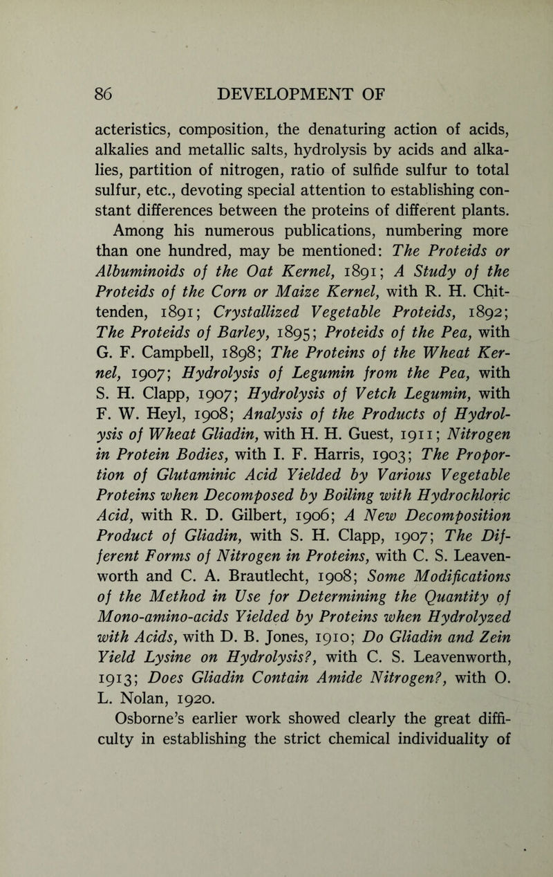 acteristics, composition, the denaturing action of acids, alkalies and metallic salts, hydrolysis by acids and alka- lies, partition of nitrogen, ratio of sulfide sulfur to total sulfur, etc., devoting special attention to establishing con- stant differences between the proteins of different plants. Among his numerous publications, numbering more than one hundred, may be mentioned: The Proteids or Albuminoids of the Oat Kernel, 1891; A Study of the Proteids of the Corn or Maize Kernel, with R. H. Chit- tenden, 1891; Crystallized Vegetable Proteids, 1892; The Proteids of Barley, 1895; Proteids of the Pea, with G. F. Campbell, 1898; The Proteins of the Wheat Ker- nel, 1907; Hydrolysis of Legumin from the Pea, with S. H. Clapp, 1907; Hydrolysis of Vetch Legumin, with F. W. Heyl, 1908; Analysis of the Products of Hydrol- ysis of Wheat Gliadin, with H. H. Guest, 1911; Nitrogen in Protein Bodies, with I. F. Harris, 1903; The Propor- tion of Glutaminic Acid Yielded by Various Vegetable Proteins when Decomposed by Boiling with Hydrochloric Acid, with R. D. Gilbert, 1906; A New Decomposition Product of Gliadin, with S. H. Clapp, 1907; The Dif- ferent Forms of Nitrogen in Proteins, with C. S. Leaven- worth and C. A. Brautlecht, 1908; Some Modifications of the Method in Use for Determining the Quantity of Mono-amino-acids Yielded by Proteins when Hydrolyzed with Acids, with D. B. Jones, 1910; Do Gliadin and Zein Yield Lysine on Hydrolysis?, with C. S. Leavenworth, 1913; Does Gliadin Contain Amide Nitrogen?, with O. L. Nolan, 1920. Osborne’s earlier work showed clearly the great diffi- culty in establishing the strict chemical individuality of
