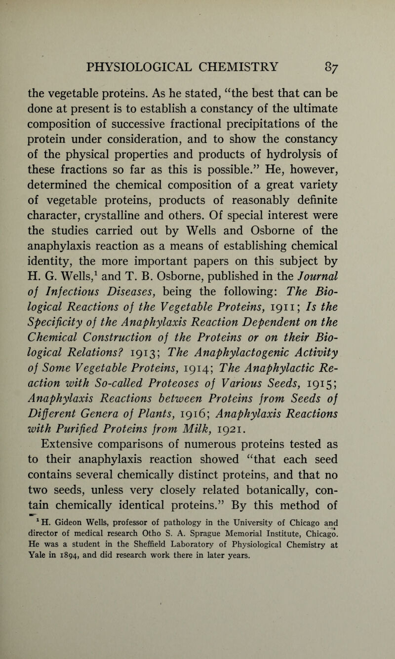 the vegetable proteins. As he stated, “the best that can be done at present is to establish a constancy of the ultimate composition of successive fractional precipitations of the protein under consideration, and to show the constancy of the physical properties and products of hydrolysis of these fractions so far as this is possible.” He, however, determined the chemical composition of a great variety of vegetable proteins, products of reasonably definite character, crystalline and others. Of special interest were the studies carried out by Wells and Osborne of the anaphylaxis reaction as a means of establishing chemical identity, the more important papers on this subject by H. G. Wells,1 and T. B. Osborne, published in the Journal of Infectious Diseases, being the following: The Bio- logical Reactions of the Vegetable Proteins, 1911; Is the Specificity of the Anaphylaxis Reaction Dependent on the Chemical Construction of the Proteins or on their Bio- logical Relations? 1913; The Anaphylactogenic Activity of Some Vegetable Proteins, 1914; The Anaphylactic Re- action with So-called Proteoses of Various Seeds, 1915; Anaphylaxis Reactions between Proteins from Seeds of Different Genera of Plants, 1916; Anaphylaxis Reactions with Purified Proteins from Milk, 1921. Extensive comparisons of numerous proteins tested as to their anaphylaxis reaction showed “that each seed contains several chemically distinct proteins, and that no two seeds, unless very closely related botanically, con- tain chemically identical proteins.” By this method of XH. Gideon Wells, professor of pathology in the University of Chicago and director of medical research Otho S. A. Sprague Memorial Institute, Chicago. He was a student in the Sheffield Laboratory of Physiological Chemistry at Yale in 1894, and did research work there in later years.