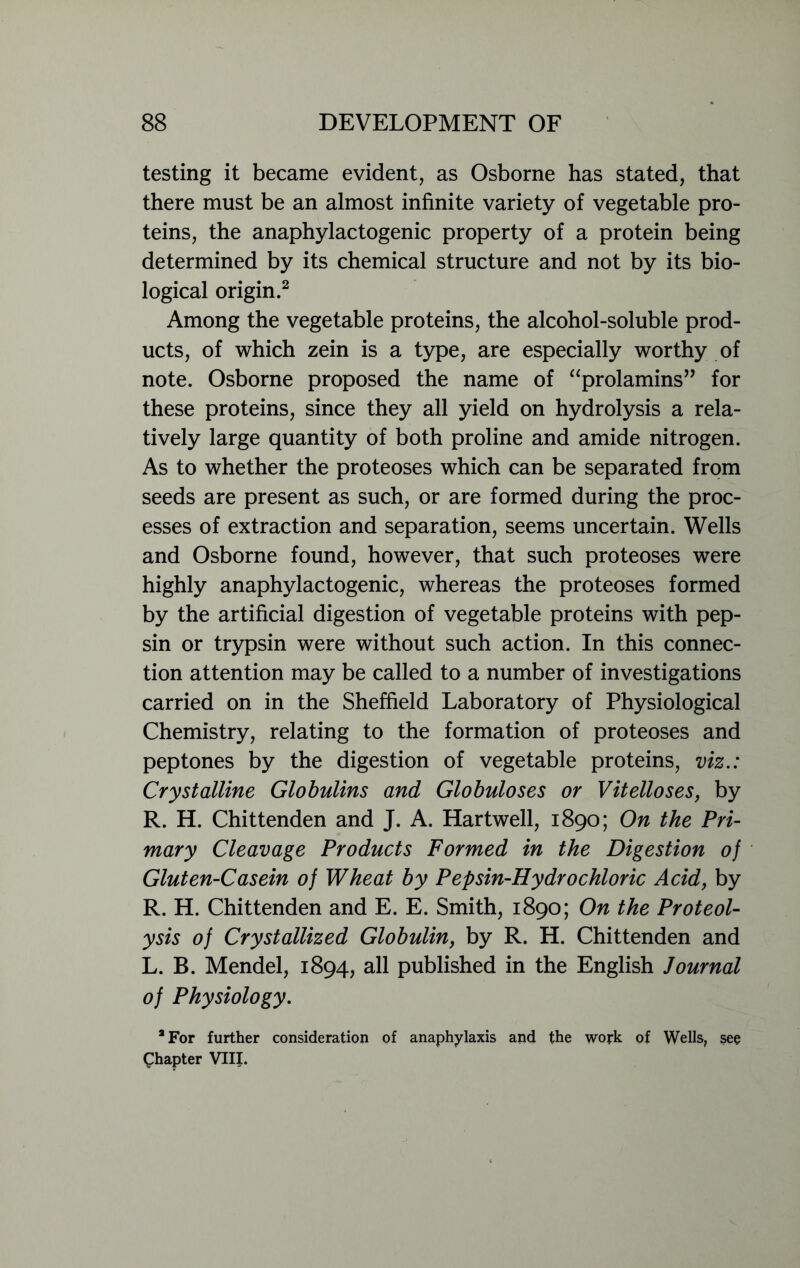 testing it became evident, as Osborne has stated, that there must be an almost infinite variety of vegetable pro- teins, the anaphylactogenic property of a protein being determined by its chemical structure and not by its bio- logical origin.2 Among the vegetable proteins, the alcohol-soluble prod- ucts, of which zein is a type, are especially worthy of note. Osborne proposed the name of “prolamins” for these proteins, since they all yield on hydrolysis a rela- tively large quantity of both proline and amide nitrogen. As to whether the proteoses which can be separated from seeds are present as such, or are formed during the proc- esses of extraction and separation, seems uncertain. Wells and Osborne found, however, that such proteoses were highly anaphylactogenic, whereas the proteoses formed by the artificial digestion of vegetable proteins with pep- sin or trypsin were without such action. In this connec- tion attention may be called to a number of investigations carried on in the Sheffield Laboratory of Physiological Chemistry, relating to the formation of proteoses and peptones by the digestion of vegetable proteins, viz.: Crystalline Globulins and Globuloses or Vitelloses, by R. H. Chittenden and J. A. Hartwell, 1890; On the Pri- mary Cleavage Products Formed in the Digestion of Gluten-Casein of Wheat by Pepsin-Hydrochloric Acid, by R. H. Chittenden and E. E. Smith, 1890; On the Proteol- ysis of Crystallized Globulin, by R. H. Chittenden and L. B. Mendel, 1894, all published in the English Journal of Physiology. 9 For further consideration of anaphylaxis and the work of Wells, sec Chapter VIII.