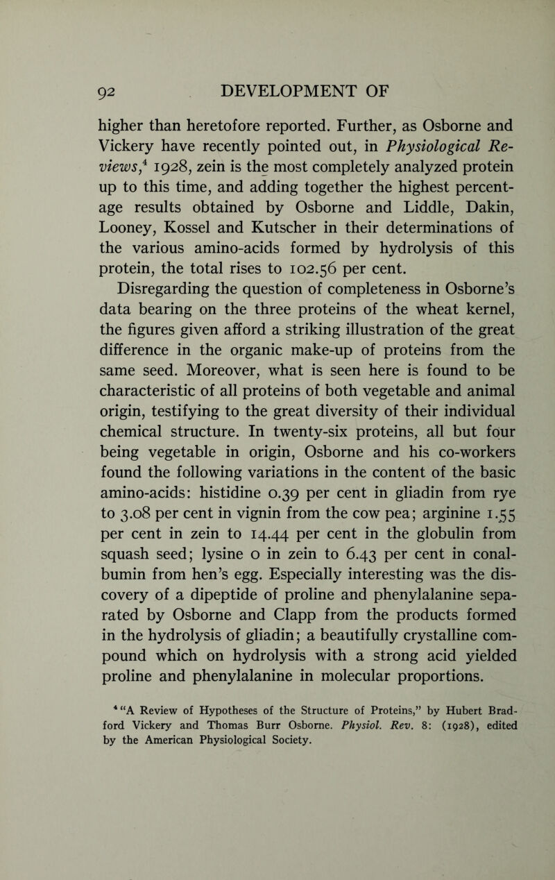higher than heretofore reported. Further, as Osborne and Vickery have recently pointed out, in Physiological Re- views,4 1928, zein is the most completely analyzed protein up to this time, and adding together the highest percent- age results obtained by Osborne and Liddle, Dakin, Looney, Kossel and Kutscher in their determinations of the various amino-acids formed by hydrolysis of this protein, the total rises to 102.56 per cent. Disregarding the question of completeness in Osborne’s data bearing on the three proteins of the wheat kernel, the figures given afford a striking illustration of the great difference in the organic make-up of proteins from the same seed. Moreover, what is seen here is found to be characteristic of all proteins of both vegetable and animal origin, testifying to the great diversity of their individual chemical structure. In twenty-six proteins, all but four being vegetable in origin, Osborne and his co-workers found the following variations in the content of the basic amino-acids: histidine 0.39 per cent in gliadin from rye to 3.08 per cent in vignin from the cow pea; arginine 1.55 per cent in zein to 14.44 Per cent in the globulin from squash seed; lysine o in zein to 6.43 per cent in conal- bumin from hen’s egg. Especially interesting was the dis- covery of a dipeptide of proline and phenylalanine sepa- rated by Osborne and Clapp from the products formed in the hydrolysis of gliadin; a beautifully crystalline com- pound which on hydrolysis with a strong acid yielded proline and phenylalanine in molecular proportions. 4 “A Review of Hypotheses of the Structure of Proteins,” by Hubert Brad- ford Vickery and Thomas Burr Osborne. Physiol. Rev. 8: (1928), edited by the American Physiological Society.