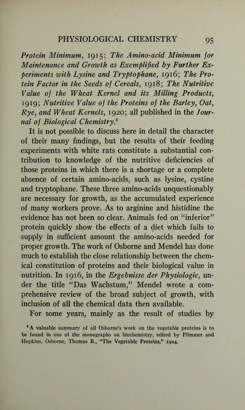 Protein Minimum, 1915; The Amino-acid Minimum for Maintenance and Growth as Exemplified by Further Ex- periments with Lysine and Tryptophane, 1916; The Pro- tein Factor in the Seeds of Cereals, 1918; The Nutritive Value of the Wheat Kernel and its Milling Products, 1919; Nutritive Value of the Proteins of the Barley, Oat, Rye, and Wheat Kernels, 1920; all published in the Jour- nal of Biological Chemistry.5 It is not possible to discuss here in detail the character of their many findings, but the results of their feeding experiments with white rats constitute a substantial con- tribution to knowledge of the nutritive deficiencies of those proteins in which there is a shortage or a complete absence of certain amino-acids, such as lysine, cystine and tryptophane. These three amino-acids unquestionably are necessary for growth, as the accumulated experience of many workers prove. As to arginine and histidine the evidence has not been so clear. Animals fed on “inferior” protein quickly show the effects of a diet which fails to supply in sufficient amount the amino-acids needed for proper growth. The work of Osborne and Mendel has done much to establish the close relationship between the chem- ical constitution of proteins and their biological value in nutrition. In 1916, in the Ergebnisse der Physiologie, un- der the title “Das Wachstum,” Mendel wrote a com- prehensive review of the broad subject of growth, with inclusion of all the chemical data then available. For some years, mainly as the result of studies by 5 A valuable summary of all Osborne’s work on the vegetable proteins is to be found in one of the monographs on biochemistry, edited by Plimmer and Hopkins, Osborne, Thomas B., “The Vegetable Proteins,” 1924.
