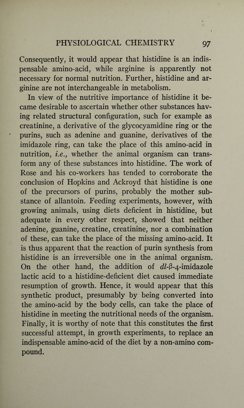 Consequently, it would appear that histidine is an indis- pensable amino-acid, while arginine is apparently not necessary for normal nutrition. Further, histidine and ar- ginine are not interchangeable in metabolism. In view of the nutritive importance of histidine it be- came desirable to ascertain whether other substances hav- ing related structural configuration, such for example as creatinine, a derivative of the glycocyamidine ring or the purins, such as adenine and guanine, derivatives of the imidazole ring, can take the place of this amino-acid in nutrition, i.e., whether the animal organism can trans- form any of these substances into histidine. The work of Rose and his co-workers has tended to corroborate the conclusion of Hopkins and Ackroyd that histidine is one of the precursors of purins, probably the mother sub- stance of allantoin. Feeding experiments, however, with growing animals, using diets deficient in histidine, but adequate in every other respect, showed that neither adenine, guanine, creatine, creatinine, nor a combination of these, can take the place of the missing amino-acid. It is thus apparent that the reaction of purin synthesis from histidine is an irreversible one in the animal organism. On the other hand, the addition of d/-3-4-imidazole lactic acid to a histidine-deficient diet caused immediate resumption of growth. Hence, it would appear that this synthetic product, presumably by being converted into the amino-acid by the body cells, can take the place of histidine in meeting the nutritional needs of the organism. Finally, it is worthy of note that this constitutes the first successful attempt, in growth experiments, to replace an indispensable amino-acid of the diet by a non-amino com- pound.