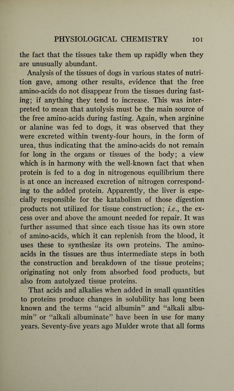 the fact that the tissues take them up rapidly when they are unusually abundant. Analysis of the tissues of dogs in various states of nutri- tion gave, among other results, evidence that the free amino-acids do not disappear from the tissues during fast- ing; if anything they tend to increase. This was inter- preted to mean that autolysis must be the main source of the free amino-acids during fasting. Again, when arginine or alanine was fed to dogs, it was observed that they were excreted within twenty-four hours, in the form of urea, thus indicating that the amino-acids do not remain for long in the organs or tissues of the body; a view which is in harmony with the well-known fact that when protein is fed to a dog in nitrogenous equilibrium there is at once an increased excretion of nitrogen correspond- ing to the added protein. Apparently, the liver is espe- cially responsible for the katabolism of those digestion products not utilized for tissue construction; i.e., the ex- cess over and above the amount needed for repair. It was further assumed that since each tissue has its own store of amino-acids, which it can replenish from the blood, it uses these to synthesize its own proteins. The amino- acids in the tissues are thus intermediate steps in both the construction and breakdown of the tissue proteins; originating not only from absorbed food products, but also from autolyzed tissue proteins. That acids and alkalies when added in small quantities to proteins produce changes in solubility has long been known and the terms “acid albumin” and “alkali albu- min” or “alkali albuminate” have been in use for many years. Seventy-five years ago Mulder wrote that all forms