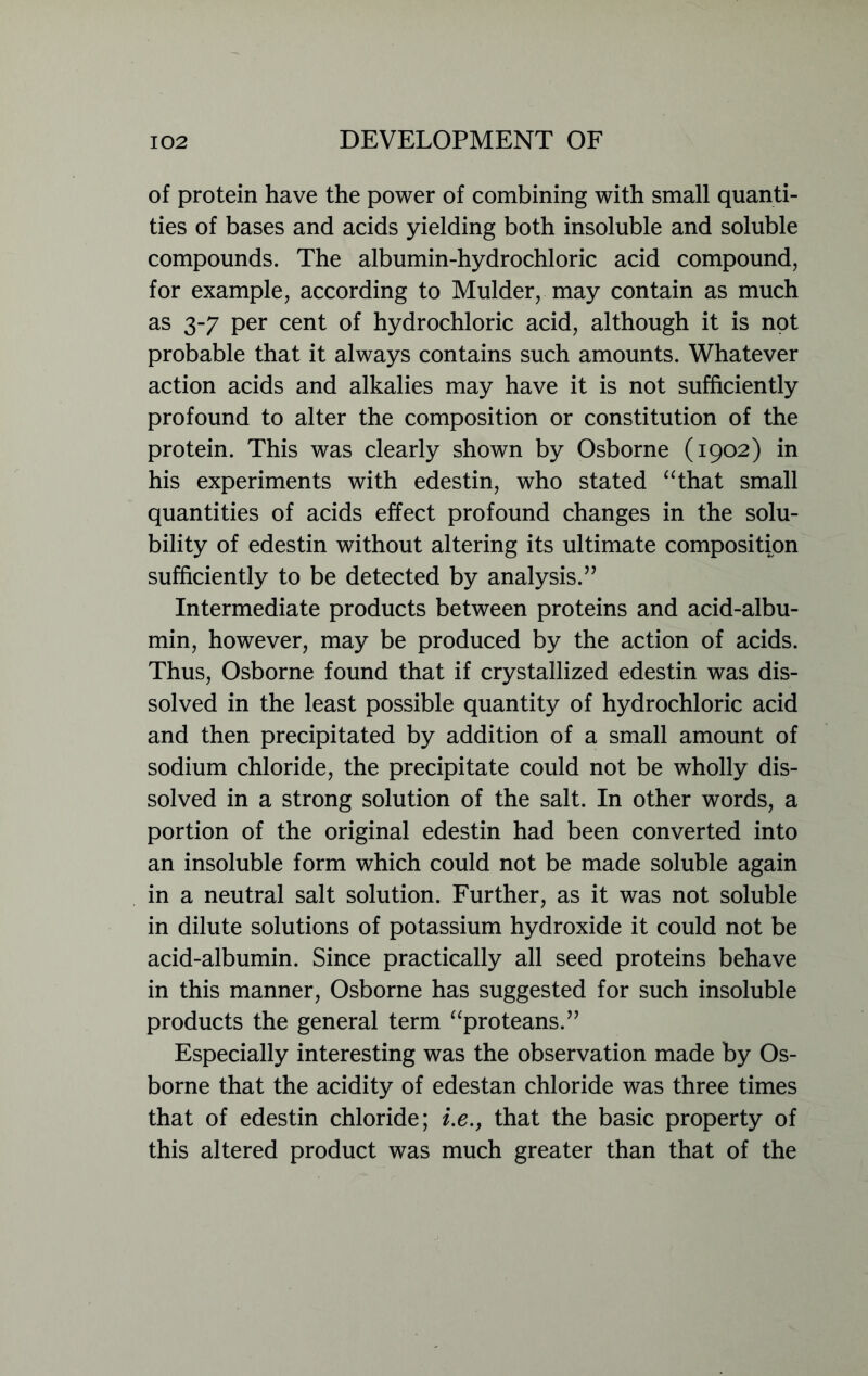 of protein have the power of combining with small quanti- ties of bases and acids yielding both insoluble and soluble compounds. The albumin-hydrochloric acid compound, for example, according to Mulder, may contain as much as 3-7 per cent of hydrochloric acid, although it is not probable that it always contains such amounts. Whatever action acids and alkalies may have it is not sufficiently profound to alter the composition or constitution of the protein. This was clearly shown by Osborne (1902) in his experiments with edestin, who stated “that small quantities of acids effect profound changes in the solu- bility of edestin without altering its ultimate composition sufficiently to be detected by analysis.” Intermediate products between proteins and acid-albu- min, however, may be produced by the action of acids. Thus, Osborne found that if crystallized edestin was dis- solved in the least possible quantity of hydrochloric acid and then precipitated by addition of a small amount of sodium chloride, the precipitate could not be wholly dis- solved in a strong solution of the salt. In other words, a portion of the original edestin had been converted into an insoluble form which could not be made soluble again in a neutral salt solution. Further, as it was not soluble in dilute solutions of potassium hydroxide it could not be acid-albumin. Since practically all seed proteins behave in this manner, Osborne has suggested for such insoluble products the general term “proteans.” Especially interesting was the observation made by Os- borne that the acidity of edestan chloride was three times that of edestin chloride; i.e., that the basic property of this altered product was much greater than that of the