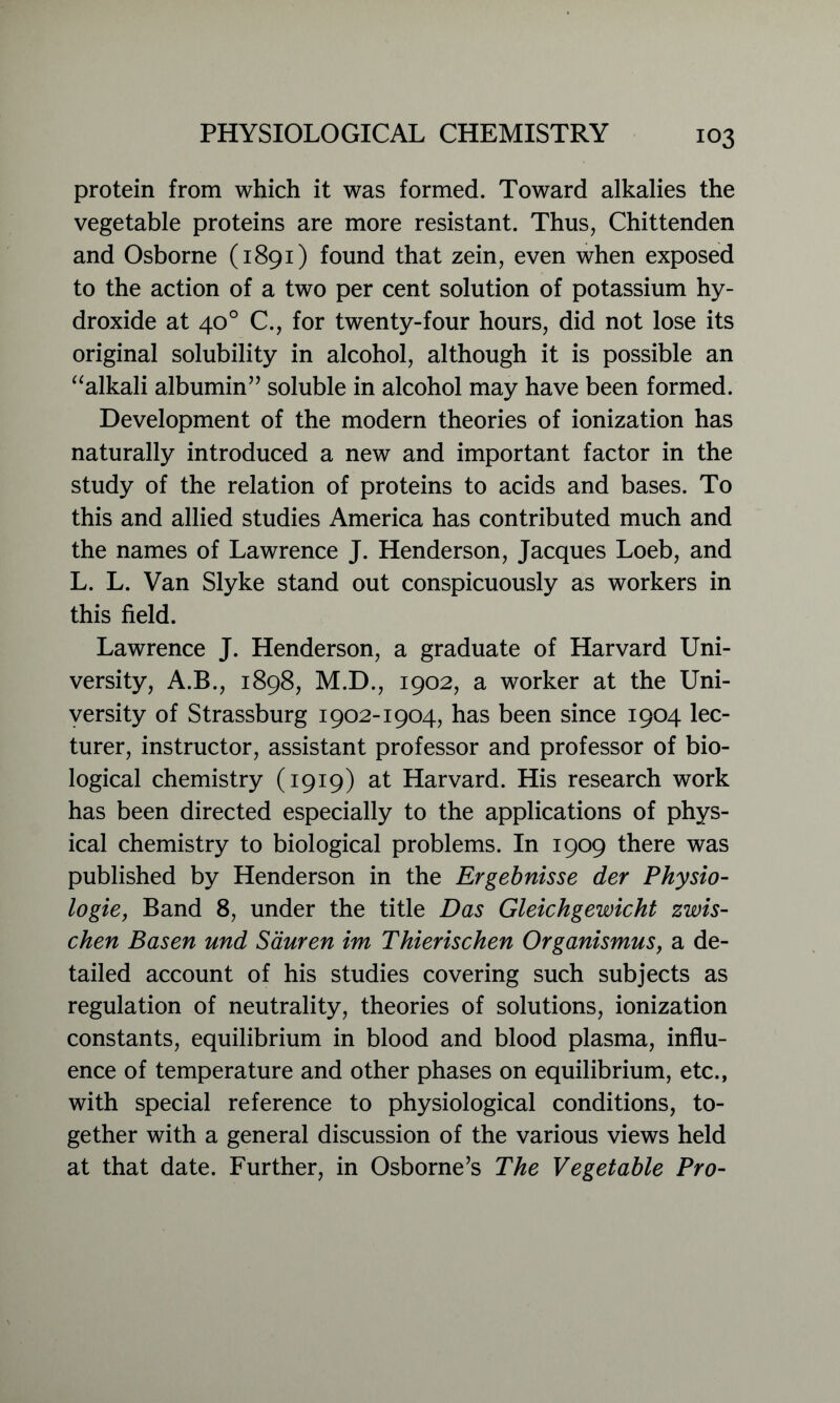 protein from which it was formed. Toward alkalies the vegetable proteins are more resistant. Thus, Chittenden and Osborne (1891) found that zein, even when exposed to the action of a two per cent solution of potassium hy- droxide at 40° C., for twenty-four hours, did not lose its original solubility in alcohol, although it is possible an “alkali albumin” soluble in alcohol may have been formed. Development of the modern theories of ionization has naturally introduced a new and important factor in the study of the relation of proteins to acids and bases. To this and allied studies America has contributed much and the names of Lawrence J. Henderson, Jacques Loeb, and L. L. Van Slyke stand out conspicuously as workers in this field. Lawrence J. Henderson, a graduate of Harvard Uni- versity, A.B., 1898, M.D., 1902, a worker at the Uni- versity of Strassburg 1902-1904, has been since 1904 lec- turer, instructor, assistant professor and professor of bio- logical chemistry (1919) at Harvard. His research work has been directed especially to the applications of phys- ical chemistry to biological problems. In 1909 there was published by Henderson in the Ergebnisse der Physio- logic, Band 8, under the title Das Gleichgewicht zwis- chen Basen und Sauren im Thierischen Organismus, a de- tailed account of his studies covering such subjects as regulation of neutrality, theories of solutions, ionization constants, equilibrium in blood and blood plasma, influ- ence of temperature and other phases on equilibrium, etc., with special reference to physiological conditions, to- gether with a general discussion of the various views held at that date. Further, in Osborne’s The Vegetable Pro-