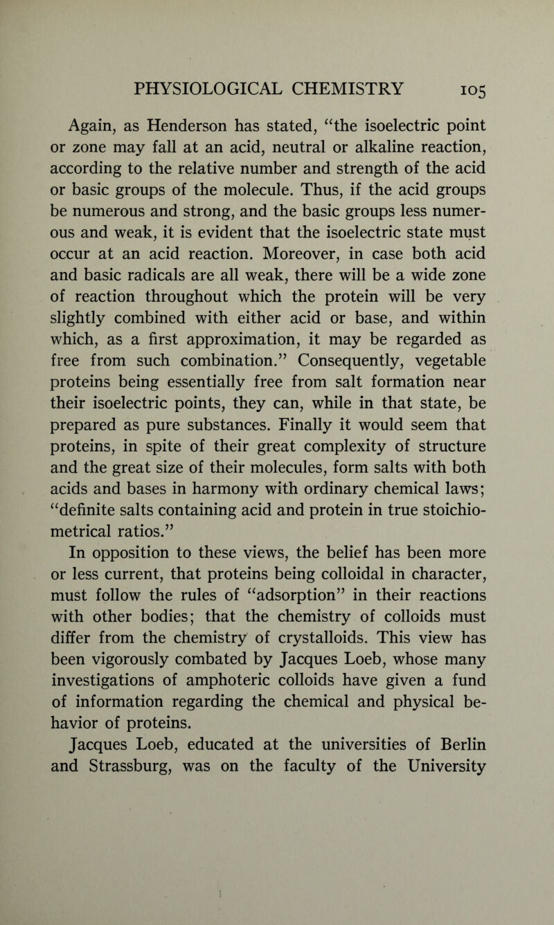 Again, as Henderson has stated, “the isoelectric point or zone may fall at an acid, neutral or alkaline reaction, according to the relative number and strength of the acid or basic groups of the molecule. Thus, if the acid groups be numerous and strong, and the basic groups less numer- ous and weak, it is evident that the isoelectric state must occur at an acid reaction. Moreover, in case both acid and basic radicals are all weak, there will be a wide zone of reaction throughout which the protein will be very slightly combined with either acid or base, and within which, as a first approximation, it may be regarded as free from such combination.” Consequently, vegetable proteins being essentially free from salt formation near their isoelectric points, they can, while in that state, be prepared as pure substances. Finally it would seem that proteins, in spite of their great complexity of structure and the great size of their molecules, form salts with both acids and bases in harmony with ordinary chemical laws; “definite salts containing acid and protein in true stoichio- metrical ratios.” In opposition to these views, the belief has been more or less current, that proteins being colloidal in character, must follow the rules of “adsorption” in their reactions with other bodies; that the chemistry of colloids must differ from the chemistry of crystalloids. This view has been vigorously combated by Jacques Loeb, whose many investigations of amphoteric colloids have given a fund of information regarding the chemical and physical be- havior of proteins. Jacques Loeb, educated at the universities of Berlin and Strassburg, was on the faculty of the University