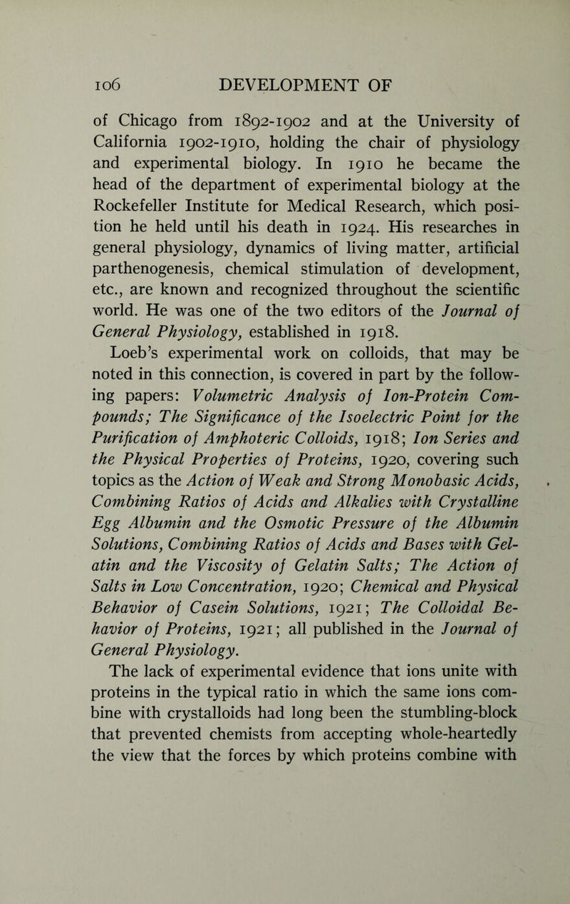 of Chicago from 1892-1902 and at the University of California 1902-1910, holding the chair of physiology and experimental biology. In 1910 he became the head of the department of experimental biology at the Rockefeller Institute for Medical Research, which posi- tion he held until his death in 1924. His researches in general physiology, dynamics of living matter, artificial parthenogenesis, chemical stimulation of development, etc., are known and recognized throughout the scientific world. He was one of the two editors of the Journal of General Physiology, established in 1918. Loeb’s experimental work on colloids, that may be noted in this connection, is covered in part by the follow- ing papers: Volumetric Analysis of Ion-Protein Com- pounds; The Significance of the Isoelectric Point for the Purification of Amphoteric Colloids, 1918; Ion Series and the Physical Properties of Proteins, 1920, covering such topics as the Action of Weak and Strong Monobasic Acids, Combining Ratios of Acids and Alkalies with Crystalline Egg Albumin and the Osmotic Pressure of the Albumin Solutions, Combining Ratios of Acids and Bases with Gel- atin and the Viscosity of Gelatin Salts; The Action of Salts in Low Concentration, 1920; Chemical and Physical Behavior of Casein Solutions, 1921; The Colloidal Be- havior of Proteins, 1921; all published in the Journal of General Physiology. The lack of experimental evidence that ions unite with proteins in the typical ratio in which the same ions com- bine with crystalloids had long been the stumbling-block that prevented chemists from accepting whole-heartedly the view that the forces by which proteins combine with