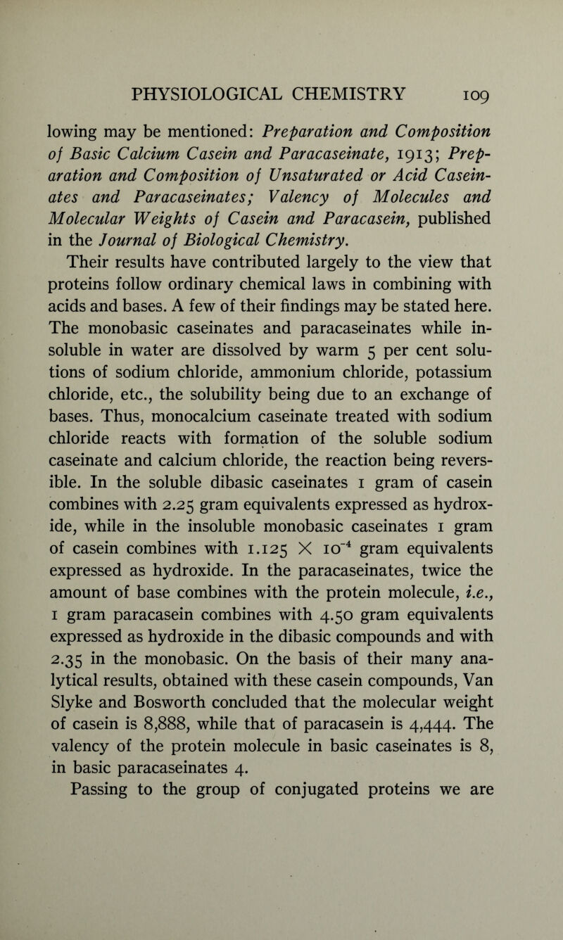 lowing may be mentioned: Preparation and Composition of Basic Calcium Casein and Paracaseinate, 1913; Prep- aration and Composition of Unsaturated or Acid Casein- ates and Paracaseinates; Valency of Molecules and Molecular Weights of Casein and Paracasein, published in the Journal of Biological Chemistry. Their results have contributed largely to the view that proteins follow ordinary chemical laws in combining with acids and bases. A few of their findings may be stated here. The monobasic caseinates and paracaseinates while in- soluble in water are dissolved by warm 5 per cent solu- tions of sodium chloride, ammonium chloride, potassium chloride, etc., the solubility being due to an exchange of bases. Thus, monocalcium caseinate treated with sodium chloride reacts with formation of the soluble sodium caseinate and calcium chloride, the reaction being revers- ible. In the soluble dibasic caseinates 1 gram of casein combines with 2.25 gram equivalents expressed as hydrox- ide, while in the insoluble monobasic caseinates 1 gram of casein combines with 1.125 X io'4 gram equivalents expressed as hydroxide. In the paracaseinates, twice the amount of base combines with the protein molecule, i.e., 1 gram paracasein combines with 4.50 gram equivalents expressed as hydroxide in the dibasic compounds and with 2.35 in the monobasic. On the basis of their many ana- lytical results, obtained with these casein compounds, Van Slyke and Bosworth concluded that the molecular weight of casein is 8,888, while that of paracasein is 4,444. The valency of the protein molecule in basic caseinates is 8, in basic paracaseinates 4. Passing to the group of conjugated proteins we are