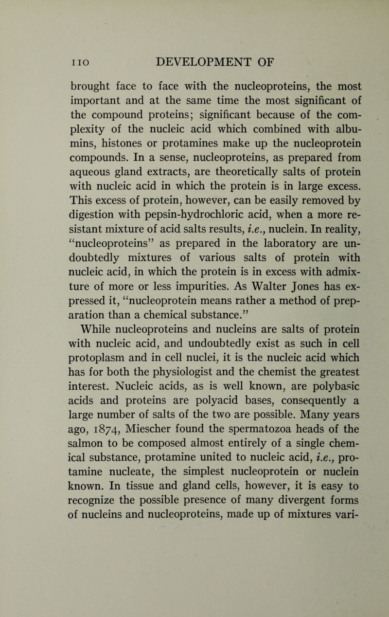 brought face to face with the nucleoproteins, the most important and at the same time the most significant of the compound proteins; significant because of the com- plexity of the nucleic acid which combined with albu- mins, histones or protamines make up the nucleoprotein compounds. In a sense, nucleoproteins, as prepared from aqueous gland extracts, are theoretically salts of protein with nucleic acid in which the protein is in large excess. This excess of protein, however, can be easily removed by digestion with pepsin-hydrochloric acid, when a more re- sistant mixture of acid salts results, i.e., nuclein. In reality, “nucleoproteins” as prepared in the laboratory are un- doubtedly mixtures of various salts of protein with nucleic acid, in which the protein is in excess with admix- ture of more or less impurities. As Walter Jones has ex- pressed it, “nucleoprotein means rather a method of prep- aration than a chemical substance.” While nucleoproteins and nucleins are salts of protein with nucleic acid, and undoubtedly exist as such in cell protoplasm and in cell nuclei, it is the nucleic acid which has for both the physiologist and the chemist the greatest interest. Nucleic acids, as is well known, are polybasic acids and proteins are polyacid bases, consequently a large number of salts of the two are possible. Many years ago, 1874, Miescher found the spermatozoa heads of the salmon to be composed almost entirely of a single chem- ical substance, protamine united to nucleic acid, i.e., pro- tamine nucleate, the simplest nucleoprotein or nuclein known. In tissue and gland cells, however, it is easy to recognize the possible presence of many divergent forms of nucleins and nucleoproteins, made up of mixtures vari-