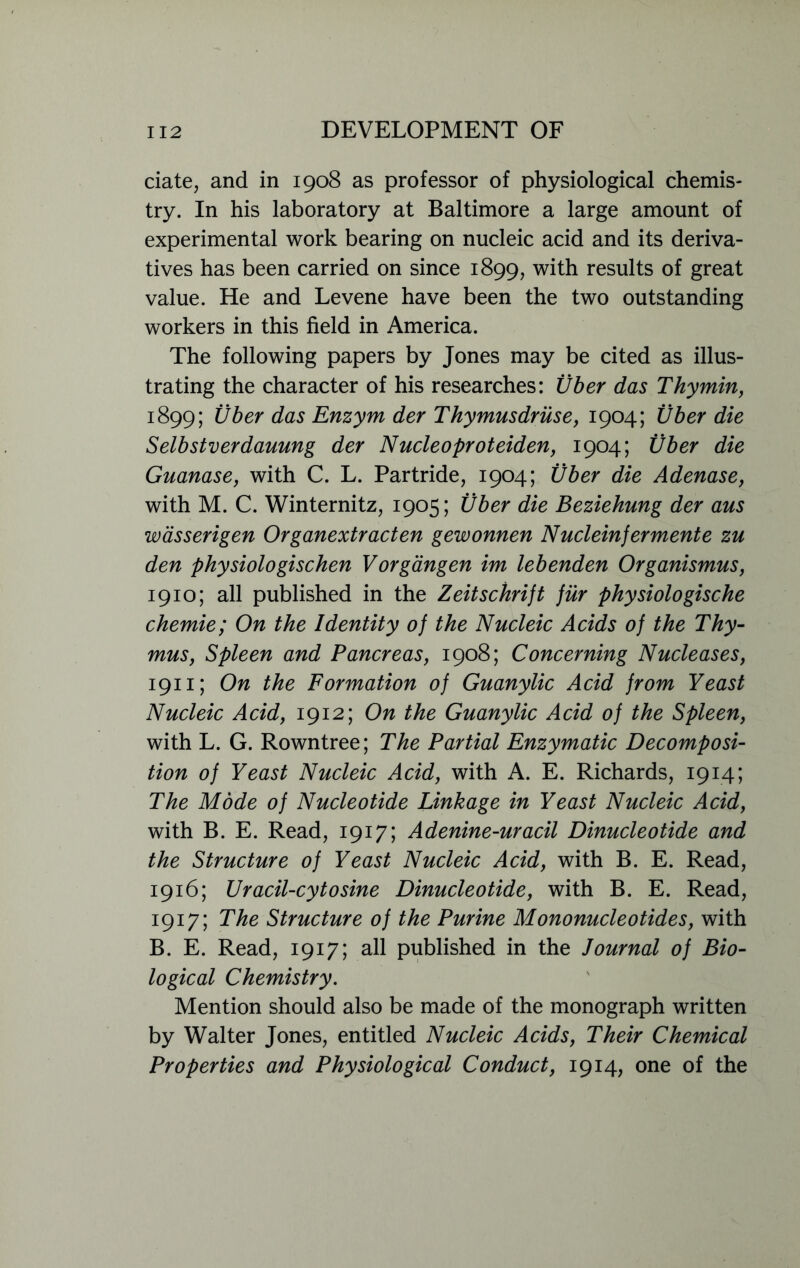 date, and in 1908 as professor of physiological chemis- try. In his laboratory at Baltimore a large amount of experimental work bearing on nucleic acid and its deriva- tives has been carried on since 1899, with results of great value. He and Levene have been the two outstanding workers in this field in America. The following papers by Jones may be cited as illus- trating the character of his researches: Vber das Thy min, 1899; Vber das Enzym der Thymusdruse, 1904; Uber die Selbstverdauung der Nucleoproteiden, 1904; Vber die Guanase, with C. L. Partride, 1904; Vber die Adenase, with M. C. Winternitz, 1905; Vber die Beziehung der aus wasserigen Organextracten gewonnen Nuclein]ermente zu den physiologischen Vorgangen im lebenden Organismus, 1910; all published in the Zeitschrift fur physiologische chemie; On the Identity of the Nucleic Acids of the Thy- mus, Spleen and Pancreas, 1908; Concerning Nucleases, 1911; On the Formation of Guanylic Acid from Yeast Nucleic Acid, 1912; On the Guanylic Acid of the Spleen, with L. G. Rowntree; The Partial Enzymatic Decomposi- tion of Yeast Nucleic Acid, with A. E. Richards, 1914; The Mdde of Nucleotide Linkage in Yeast Nucleic Acid, with B. E. Read, 1917; Adenine-uracil Dinucleotide and the Structure of Yeast Nucleic Acid, with B. E. Read, 1916; Uracil-cytosine Dinucleotide, with B. E. Read, 1917; The Structure of the Purine Mononucleotides, with B. E. Read, 1917; all published in the Journal of Bio- logical Chemistry. Mention should also be made of the monograph written by Walter Jones, entitled Nucleic Acids, Their Chemical Properties and Physiological Conduct, 1914, one of the