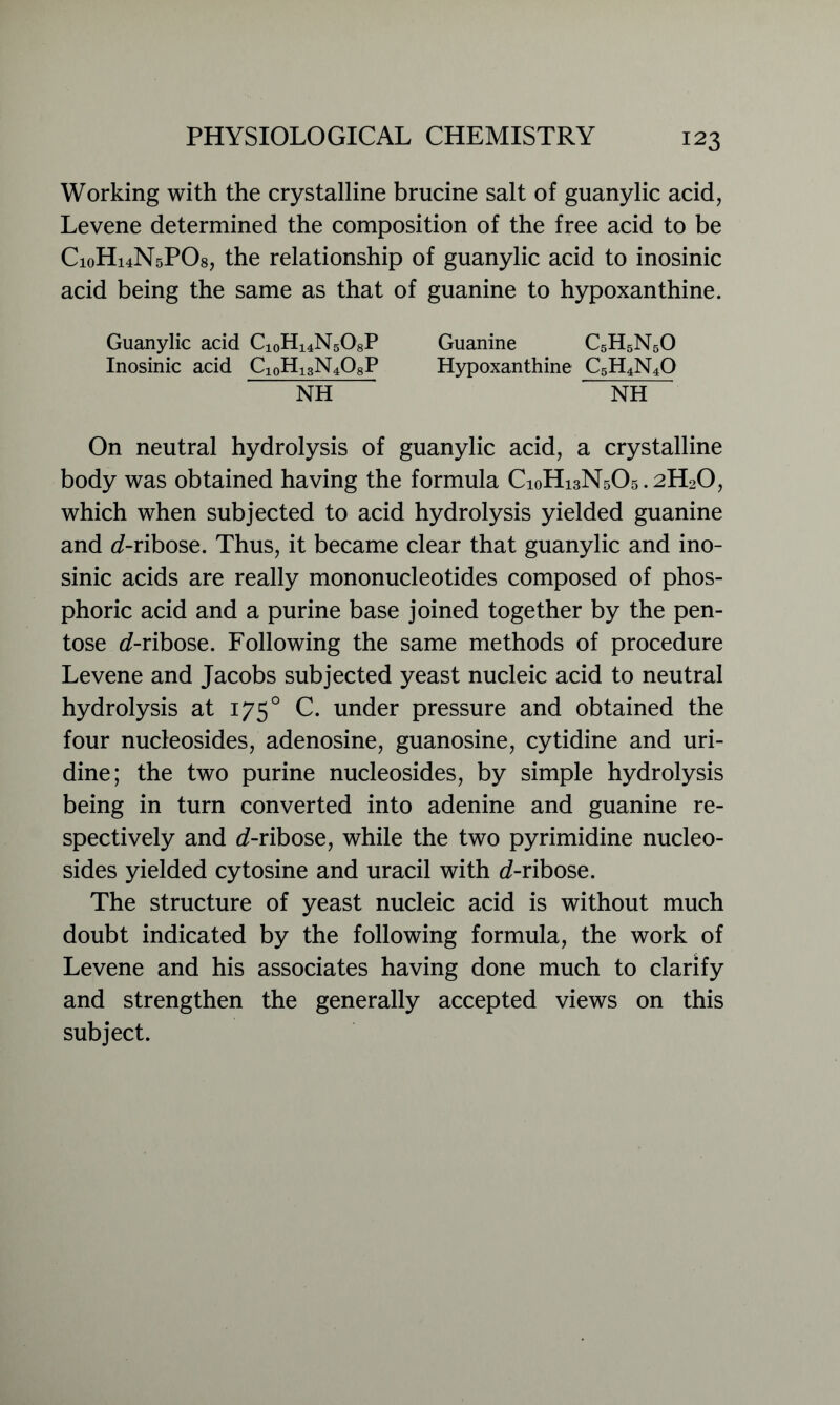 Working with the crystalline brucine salt of guanylic acid, Levene determined the composition of the free acid to be C10H14N5PO8, the relationship of guanylic acid to inosinic acid being the same as that of guanine to hypoxanthine. Guanylic acid CioH^NsOsP Inosinic acid C10H13N4O8P Guanine C5H5N50 Hypoxanthine C5H4N4O NH NH On neutral hydrolysis of guanylic acid, a crystalline body was obtained having the formula C10H13N5O5.2H2O, which when subjected to acid hydrolysis yielded guanine and d-ribose. Thus, it became clear that guanylic and ino- sinic acids are really mononucleotides composed of phos- phoric acid and a purine base joined together by the pen- tose d-ribose. Following the same methods of procedure Levene and Jacobs subjected yeast nucleic acid to neutral hydrolysis at 1750 C. under pressure and obtained the four nucleosides, adenosine, guanosine, cytidine and uri- dine; the two purine nucleosides, by simple hydrolysis being in turn converted into adenine and guanine re- spectively and d-ribose, while the two pyrimidine nucleo- sides yielded cytosine and uracil with d-ribose. The structure of yeast nucleic acid is without much doubt indicated by the following formula, the work of Levene and his associates having done much to clarify and strengthen the generally accepted views on this subject.