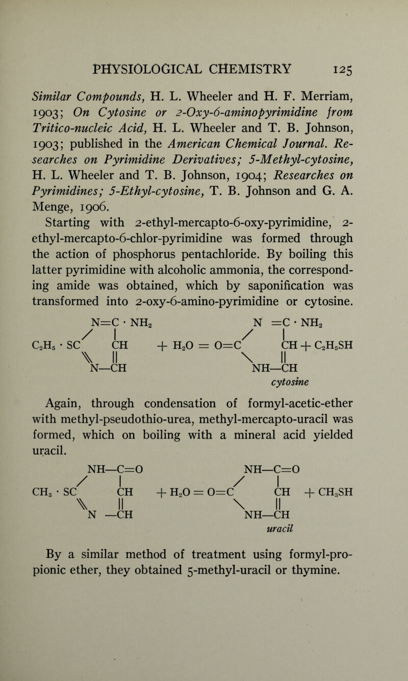Similar Compounds, H. L. Wheeler and H. F. Merriam, 1903; On Cytosine or 2-Oxy-6-aminopyrimidine from Tritico-nucleic Acid, H. L. Wheeler and T. B. Johnson, I9°3; published in the American Chemical Journal. Re- searches on Pyrimidine Derivatives; 5-Methyl-cytosine, H. L. Wheeler and T. B. Johnson, 1904; Researches on Pyrimidines; 5-Ethyl-cytosine, T. B. Johnson and G. A. Menge, 1906. Starting with 2-ethyl-mercapto-6-oxy-pyrimidine, 2- ethyl-mercapto-6-chlor-pyrimidine was formed through the action of phosphorus pentachloride. By boiling this latter pyrimidine with alcoholic ammonia, the correspond- ing amide was obtained, which by saponification was transformed into 2-oxy-6-amino-pyrimidine or cytosine. N=C • NH2 / I c2h5 - sc ch + h2o \ II N—CH N =C • NH2 / I 0=C CH + C2H5SH \ II NH—CH cytosine Again, through condensation of formyl-acetic-ether with methyl-pseudothio-urea, methyl-mercapto-uracil was formed, which on boiling with a mineral acid yielded uracil. NH—C=0 / I CH3 • SC CH \ II N —CH NH—C=0 / I + HoO = 0=C CH + CH3SH \ II NH—CH uracil By a similar method of treatment using formyl-pro- pionic ether, they obtained 5-methyl-uracil or thymine.