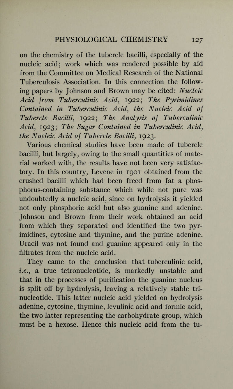 on the chemistry of the tubercle bacilli, especially of the nucleic acid; work which was rendered possible by aid from the Committee on Medical Research of the National Tuberculosis Association. In this connection the follow- ing papers by Johnson and Brown may be cited: Nucleic Acid from Tuberculinic Acid, 1922; The Pyrimidines Contained in Tuberculinic Acid, the Nucleic Acid of Tubercle Bacilli, 1922; The Analysis of Tuberculinic Acid, 1923; The Sugar Contained in Tuberculinic Acid, the Nucleic Acid of Tubercle Bacilli, 1923. Various chemical studies have been made of tubercle bacilli, but largely, owing to the small quantities of mate- rial worked with, the results have not been very satisfac- tory. In this country, Levene in 1901 obtained from the crushed bacilli which had been freed from fat a phos- phorus-containing substance which while not pure was undoubtedly a nucleic acid, since on hydrolysis it yielded not only phosphoric acid but also guanine and adenine. Johnson and Brown from their work obtained an acid from which they separated and identified the two pyr- imidines, cytosine and thymine, and the purine adenine. Uracil was not found and guanine appeared only in the filtrates from the nucleic acid. They came to the conclusion that tuberculinic acid, i.e., a true tetronucleotide, is markedly unstable and that in the processes of purification the guanine nucleus is split off by hydrolysis, leaving a relatively stable tri- nucleotide. This latter nucleic acid yielded on hydrolysis adenine, cytosine, thymine, levulinic acid and formic acid, the two latter representing the carbohydrate group, which must be a hexose. Hence this nucleic acid from the tu-