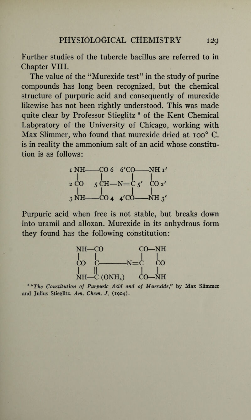 Further studies of the tubercle bacillus are referred to in Chapter VIII. The value of the “Murexide test” in the study of purine compounds has long been recognized, but the chemical structure of purpuric acid and consequently of murexide likewise has not been rightly understood. This was made quite clear by Professor Stieglitz 8 of the Kent Chemical Laboratory of the University of Chicago, working with Max Slimmer, who found that murexide dried at ioo° C. is in reality the ammonium salt of an acid whose constitu- tion is as follows: CO 6 6'CO NHi' II II 2 CO 5 CH—N=C 5' CO 2' II II 3 NH CO 4 4'CO NH 3' Purpuric acid when free is not stable, but breaks down into uramil and alloxan. Murexide in its anhydrous form they found has the following constitution: NH—CO CO—NH II II CO C N=C CO I II II NH—C (ONH4) CO—NH 8 “The Constitution of Purpuric Acid and of Murexide ” by Max Slimmer and Julius Stieglitz. Am. Chem. J. (1904).