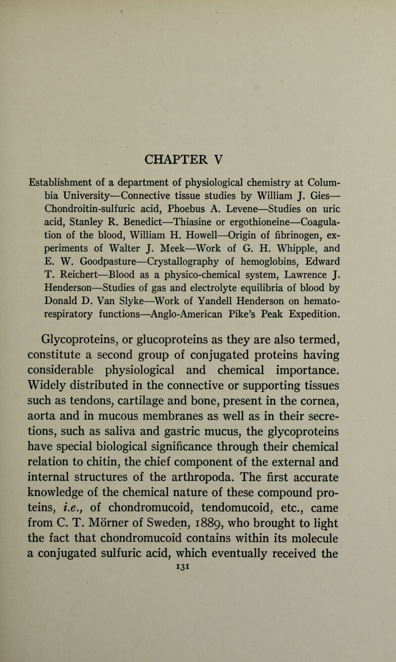 CHAPTER V Establishment of a department of physiological chemistry at Colum- bia University—Connective tissue studies by William J. Gies— Chondroitin-sulfuric acid, Phoebus A. Levene—Studies on uric acid, Stanley R. Benedict—Thiasine or ergothioneine—Coagula- tion of the blood, William H. Howell—Origin of fibrinogen, ex- periments of Walter J. Meek—Work of G. H. Whipple, and E. W. Goodpasture—Crystallography of hemoglobins, Edward T. Reichert—Blood as a physico-chemical system, Lawrence J. Henderson—Studies of gas and electrolyte equilibria of blood by Donald D. Van Slyke—Work of Yandell Henderson on hemato- respiratory functions—Anglo-American Pike’s Peak Expedition. Glycoproteins, or glucoproteins as they are also termed, constitute a second group of conjugated proteins having considerable physiological and chemical importance. Widely distributed in the connective or supporting tissues such as tendons, cartilage and bone, present in the cornea, aorta and in mucous membranes as well as in their secre- tions, such as saliva and gastric mucus, the glycoproteins have special biological significance through their chemical relation to chitin, the chief component of the external and internal structures of the arthropoda. The first accurate knowledge of the chemical nature of these compound pro- teins, i.e.y of chondromucoid, tendomucoid, etc., came from C. T. Morner of Sweden, 1889, who brought to light the fact that chondromucoid contains within its molecule a conjugated sulfuric acid, which eventually received the