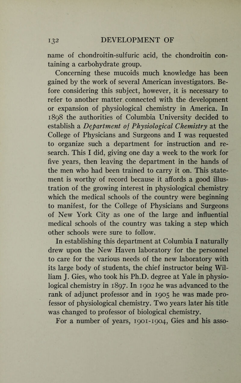 name of chondroitin-sulfuric acid, the chondroitin con- taining a carbohydrate group. Concerning these mucoids much knowledge has been gained by the work of several American investigators. Be- fore considering this subject, however, it is necessary to refer to another matter connected with the development or expansion of physiological chemistry in America. In 1898 the authorities of Columbia University decided to establish a Department of Physiological Chemistry at the College of Physicians and Surgeons and I was requested to organize such a department for instruction and re- search. This I did, giving one day a week to the work for five years, then leaving the department in the hands of the men who had been trained to carry it on. This state- ment is worthy of record because it affords a good illus- tration of the growing interest in physiological chemistry which the medical schools of the country were beginning to manifest, for the College of Physicians and Surgeons of New York City as one of the large and influential medical schools of the country was taking a step which other schools were sure to follow. In establishing this department at Columbia I naturally drew upon the New Haven laboratory for the personnel to care for the various needs of the new laboratory with its large body of students, the chief instructor being Wil- liam J. Gies, who took his Ph.D. degree at Yale in physio- logical chemistry in 1897. In 1902 he was advanced to the rank of adjunct professor and in 1905 he was made pro- fessor of physiological chemistry. Two years later his title was changed to professor of biological chemistry. For a number of years, 1901-1904, Gies and his asso-