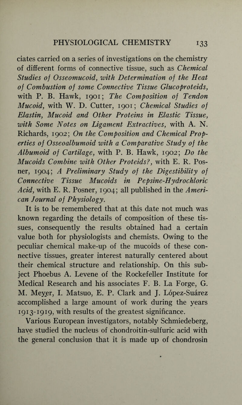ciates carried on a series of investigations on the chemistry of different forms of connective tissue, such as Chemical Studies of Osseomucoid, with Determination of the Heat of Combustion of some Connective Tissue Glucoproteids, with P. B. Hawk, 1901; The Composition of Tendon Mucoid, with W. D. Cutter, 1901; Chemical Studies of Elastin, Mucoid and Other Proteins in Elastic Tissue, with Some Notes on Ligament Extractives, with A. N. Richards, 1902; On the Composition and Chemical Prop- erties of Osseoalbumoid with a Comparative Study of the Albumoid of Cartilage, with P. B. Hawk, 1902; Do the Mucoids Combine with Other Proteids?, with E. R. Pos- ner, 1904; A Preliminary Study of the Digestibility of Connective Tissue Mucoids in Pepsine-Hydrochloric Acid, with E. R. Posner, 1904; all published in the Ameri- can Journal of Physiology. It is to be remembered that at this date not much was known regarding the details of composition of these tis- sues, consequently the results obtained had a certain value both for physiologists and chemists. Owing to the peculiar chemical make-up of the mucoids of these con- nective tissues, greater interest naturally centered about their chemical structure and relationship. On this sub- ject Phoebus A. Levene of the Rockefeller Institute for Medical Research and his associates F. B. La Forge, G. M. Meyer, I. Matsuo, E. P. Clark and J. Lopez-Suarez accomplished a large amount of work during the years 1913-1919, with results of the greatest significance. Various European investigators, notably Schmiedeberg, have studied the nucleus of chondroitin-sulfuric acid with the general conclusion that it is made up of chondrosin