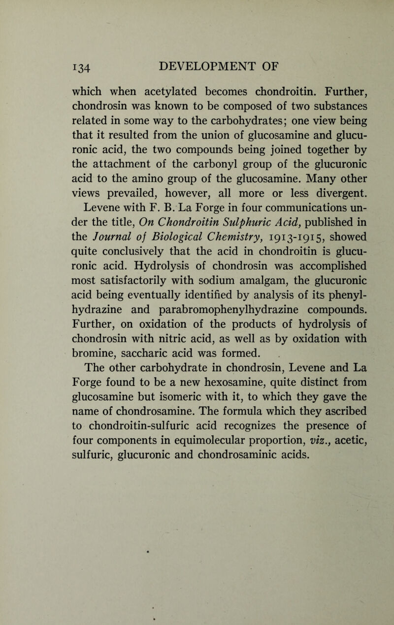 which when acetylated becomes chondroitin. Further, chondrosin was known to be composed of two substances related in some way to the carbohydrates; one view being that it resulted from the union of glucosamine and glucu- ronic acid, the two compounds being joined together by the attachment of the carbonyl group of the glucuronic acid to the amino group of the glucosamine. Many other views prevailed, however, all more or less divergent. Levene with F. B. La Forge in four communications un- der the title, On Chondroitin Sulphuric Acid, published in the Journal of Biological Chemistry, 1913-1915, showed quite conclusively that the acid in chondroitin is glucu- ronic acid. Hydrolysis of chondrosin was accomplished most satisfactorily with sodium amalgam, the glucuronic acid being eventually identified by analysis of its phenyl- hydrazine and parabromophenylhydrazine compounds. Further, on oxidation of the products of hydrolysis of chondrosin with nitric acid, as well as by oxidation with bromine, saccharic acid was formed. The other carbohydrate in chondrosin, Levene and La Forge found to be a new hexosamine, quite distinct from glucosamine but isomeric with it, to which they gave the name of chondrosamine. The formula which they ascribed to chondroitin-sulfuric acid recognizes the presence of four components in equimolecular proportion, viz., acetic, sulfuric, glucuronic and chondrosaminic acids.