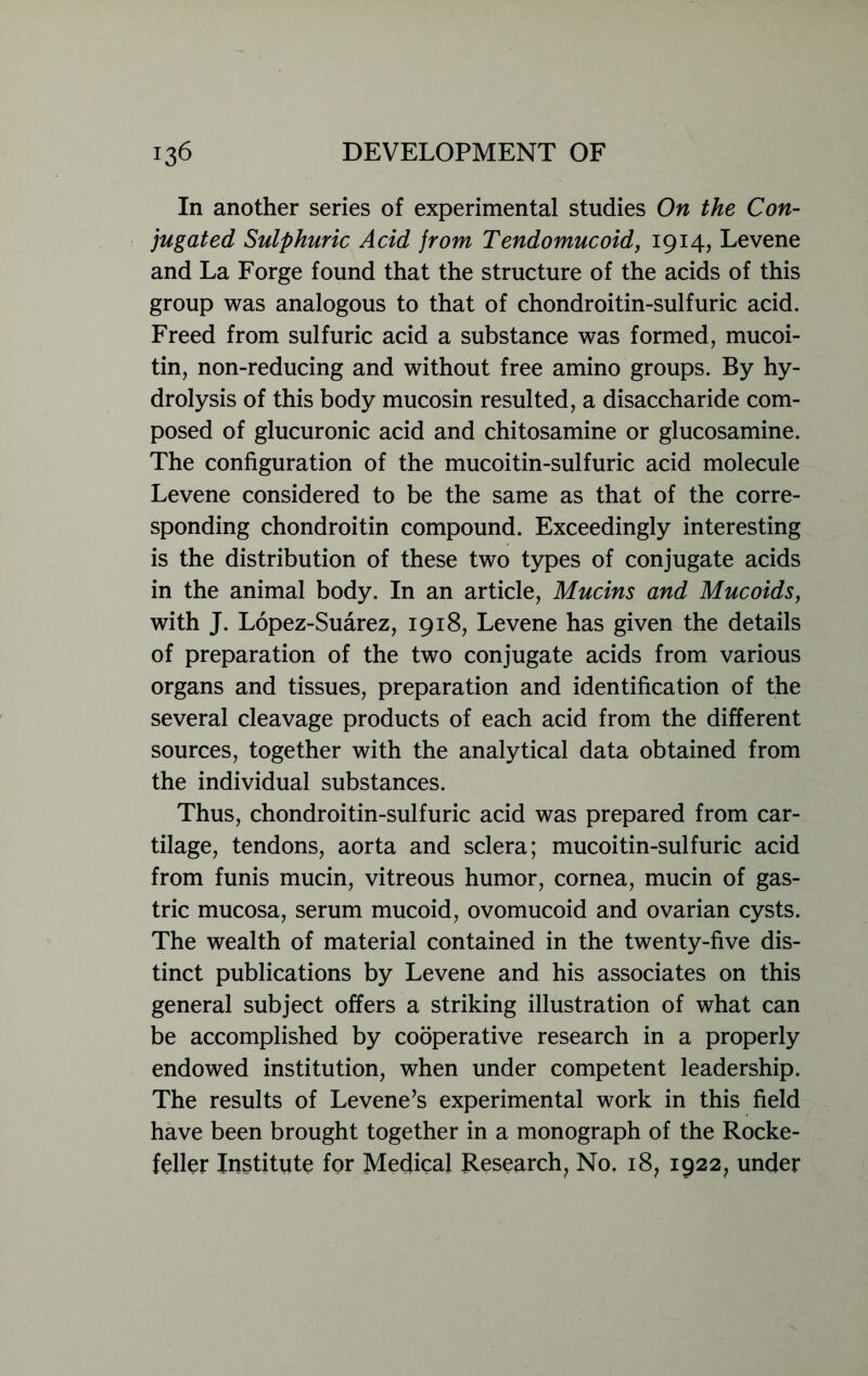 In another series of experimental studies On the Con- jugated Sulphuric Acid from Tendomucoid, 1914, Levene and La Forge found that the structure of the acids of this group was analogous to that of chondroitin-sulfuric acid. Freed from sulfuric acid a substance was formed, mucoi- tin, non-reducing and without free amino groups. By hy- drolysis of this body mucosin resulted, a disaccharide com- posed of glucuronic acid and chitosamine or glucosamine. The configuration of the mucoitin-sulfuric acid molecule Levene considered to be the same as that of the corre- sponding chondroitin compound. Exceedingly interesting is the distribution of these two types of conjugate acids in the animal body. In an article, Mucins and Mucoids, with J. Lopez-Suarez, 1918, Levene has given the details of preparation of the two conjugate acids from various organs and tissues, preparation and identification of the several cleavage products of each acid from the different sources, together with the analytical data obtained from the individual substances. Thus, chondroitin-sulfuric acid was prepared from car- tilage, tendons, aorta and sclera; mucoitin-sulfuric acid from funis mucin, vitreous humor, cornea, mucin of gas- tric mucosa, serum mucoid, ovomucoid and ovarian cysts. The wealth of material contained in the twenty-five dis- tinct publications by Levene and his associates on this general subject offers a striking illustration of what can be accomplished by cooperative research in a properly endowed institution, when under competent leadership. The results of Levene’s experimental work in this field have been brought together in a monograph of the Rocke- feller Institute for Medical Research, No. i8? 1922, under