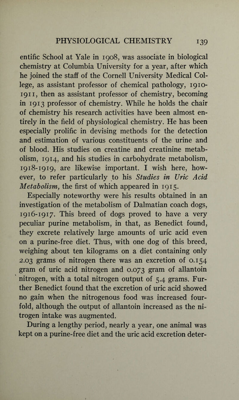entific School at Yale in 1908, was associate in biological chemistry at Columbia University for a year, after which he joined the staff of the Cornell University Medical Col- lege, as assistant professor of chemical pathology, 1910- 1911, then as assistant professor of chemistry, becoming in 1913 professor of chemistry. While he holds the chair of chemistry his research activities have been almost en- tirely in the field of physiological chemistry. He has been especially prolific in devising methods for the detection and estimation of various constituents of the urine and of blood. His studies on creatine and creatinine metab- olism, 1914, and his studies in carbohydrate metabolism, 1918-1919, are likewise important. I wish here, how- ever, to refer particularly to his Studies in Uric Acid Metabolism, the first of which appeared in 1915. Especially noteworthy were his results obtained in an investigation of the metabolism of Dalmatian coach dogs, 1916-1917. This breed of dogs proved to have a very peculiar purine metabolism, in that, as Benedict found, they excrete relatively large amounts of uric acid even on a purine-free diet. Thus, with one dog of this breed, weighing about ten kilograms on a diet containing only 2.03 grams of nitrogen there was an excretion of 0.154 gram of uric acid nitrogen and 0.073 gram of allantoin nitrogen, with a total nitrogen output of 5.4 grams. Fur- ther Benedict found that the excretion of uric acid showed no gain when the nitrogenous food was increased four- fold, although the output of allantoin increased as the ni- trogen intake was augmented. During a lengthy period, nearly a year, one animal was kept on a purine-free diet and the uric acid excretion deter-