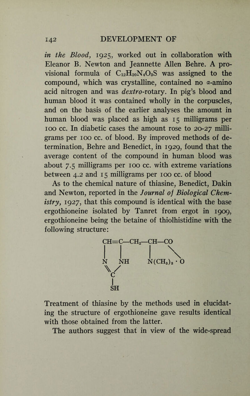 in the Blood, 1925, worked out in collaboration with Eleanor B. Newton and Jeannette Allen Behre. A pro- visional formula of C12H20N4O3S was assigned to the compound, which was crystalline, contained no a-amino acid nitrogen and was dextro-rotary. In pig’s blood and human blood it was contained wholly in the corpuscles, and on the basis of the earlier analyses the amount in human blood was placed as high as 15 milligrams per 100 cc. In diabetic cases the amount rose to 20-27 milli- grams per 100 cc. of blood. By improved methods of de- termination, Behre and Benedict, in 1929, found that the average content of the compound in human blood was about 7.5 milligrams per 100 cc. with extreme variations between 4.2 and 15 milligrams per 100 cc. of blood As to the chemical nature of thiasine, Benedict, Dakin and Newton, reported in the Journal of Biological Chem- istry, 1927, that this compound is identical with the base ergothioneine isolated by Tanret from ergot in 1909, ergothioneine being the betaine of thiolhistidine with the following structure: CH=C—CH2—CH—CO N \/ C I SH NH \ \ N(CH3)3 • o Treatment of thiasine by the methods used in elucidat- ing the structure of ergothioneine gave results identical with those obtained from the latter. The authors suggest that in view of the wide-spread