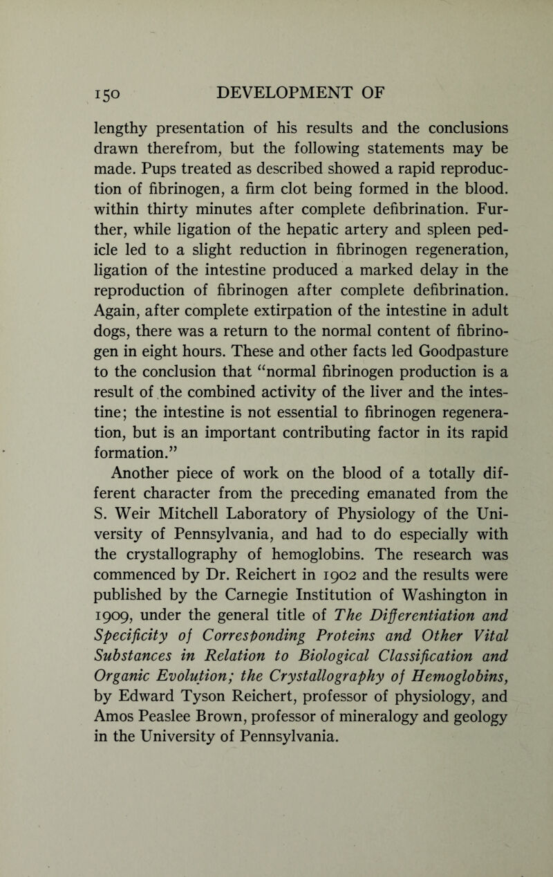 lengthy presentation of his results and the conclusions drawn therefrom, but the following statements may be made. Pups treated as described showed a rapid reproduc- tion of fibrinogen, a firm clot being formed in the blood, within thirty minutes after complete defibrination. Fur- ther, while ligation of the hepatic artery and spleen ped- icle led to a slight reduction in fibrinogen regeneration, ligation of the intestine produced a marked delay in the reproduction of fibrinogen after complete defibrination. Again, after complete extirpation of the intestine in adult dogs, there was a return to the normal content of fibrino- gen in eight hours. These and other facts led Goodpasture to the conclusion that “normal fibrinogen production is a result of the combined activity of the liver and the intes- tine; the intestine is not essential to fibrinogen regenera- tion, but is an important contributing factor in its rapid formation.” Another piece of work on the blood of a totally dif- ferent character from the preceding emanated from the S. Weir Mitchell Laboratory of Physiology of the Uni- versity of Pennsylvania, and had to do especially with the crystallography of hemoglobins. The research was commenced by Dr. Reichert in 1902 and the results were published by the Carnegie Institution of Washington in 1909, under the general title of The Differentiation and Specificity of Corresponding Proteins and Other Vital Substances in Relation to Biological Classification and Organic Evolution; the Crystallography of Hemoglobins, by Edward Tyson Reichert, professor of physiology, and Amos Peaslee Brown, professor of mineralogy and geology in the University of Pennsylvania.