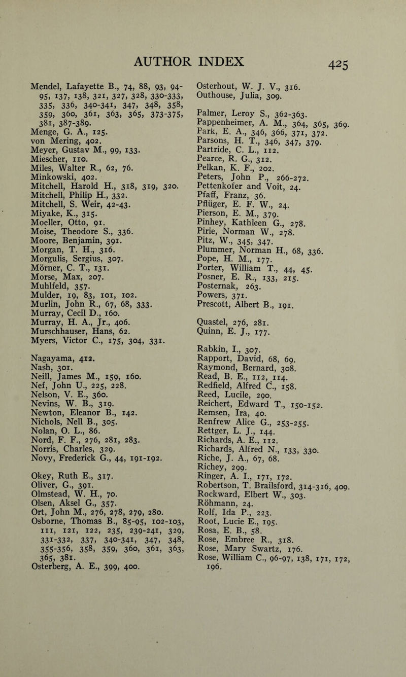 Mendel, Lafayette B., 74, 88, 93, 94- 95, 137, 138, 321, 327, 328, 330-333, 335, 336, 340-34L 347, 348, 358, 359, 360, 361, 363, 365, 373-375, 381, 387-389- Menge, G. A., 125. von Mering, 402. Meyer, Gustav M., 99, 133. Miescher, no. Miles, Walter R., 62, 76. Minkowski, 402. Mitchell, Harold H., 318, 319, 320. Mitchell, Philip H., 332. Mitchell, S. Weir, 42-43. Miyake, K., 315. Moeller, Otto, 91. Moise, Theodore S., 336. Moore, Benjamin, 391. Morgan, T. H., 316. Morgulis, Sergius, 307. Morner, C. T., 131. Morse, Max, 207. Muhlfeld, 357. Mulder, 19, 83, 101, 102. Murlin, John R., 67, 68, 333. Murray, Cecil D., 160. Murray, H. A., Jr., 406. Murschhauser, Hans, 62. Myers, Victor C., 175, 304, 33i- Nagayama, 412. Nash, 301. Neill, James M., 159, 160. Nef, John U., 225, 228. Nelson, V. E., 360. Nevins, W. B., 319. Newton, Eleanor B., 142. Nichols, Nell B., 305. Nolan, O. L., 86. Nord, F. F., 276, 281, 283. Norris, Charles, 329. Novy, Frederick G., 44, 191-192. Okey, Ruth E., 317. Oliver, G., 391. Olmstead, W. H., 70. Olsen, Aksel G., 357. Ort, John M., 276, 278, 279, 280. Osborne, Thomas B., 85-95, 102-103, in, 121, 122, 235, 239-241, 329, 331-332, 337, 340-34L 347, 348, 355-356, 358, 359, 360, 361, 363, 365, 381. Osterberg, A. E., 399, 400. Osterhout, W. J. V., 316. Outhouse, Julia, 309. Palmer, Leroy S., 362-363. Pappenheimer, A. M., 364, 365, 369. Park, E. A., 346, 366, 371, 372. Parsons, H. T., 346, 347, 379. Partride, C. L., 112. Pearce, R. G., 312. Pelkan, K. F., 202. Peters, John P., 266-272. Pettenkofer and Voit, 24. Pfaff, Franz, 36. Pfluger, E. F. W., 24. Pierson, E. M., 379. Pinhey, Kathleen G., 278. Pirie, Norman W., 278. Pitz, W., 345, 347. Plummer, Norman H., 68, 336. Pope, H. M., 177. Porter, William T., 44, 45. Posner, E. R., 133, 215. Posternak, 263. Powers, 371. Prescott, Albert B., 191. Quastel, 276, 281. Quinn, E. J., 177. Rabkin, I., 307. Rapport, David, 68, 69. Raymond, Bernard, 308. Read, B. E., 112, 114. Redfield, Alfred C., 158. Reed, Lucile, 290. Reichert, Edward T., 150-152. Remsen, Ira, 40. Renfrew Alice G., 253-255. Rettger, L. J., 144. Richards, A. E., 112. Richards, Alfred N., 133, 330. Riche, J. A., 67, 68. Richey, 299. Ringer, A. I., 171, 172. Robertson, T. Brailsford, 314-316, 409. Rockward, Elbert W., 303. Rohmann, 24. Rolf, Ida P., 223. Root, Lucie E., 195. Rosa, E. B., 58. Rose, Embree R., 318. Rose, Mary Swartz, 176. Rose, William C., 96-97, 138, 171, 172, 196.