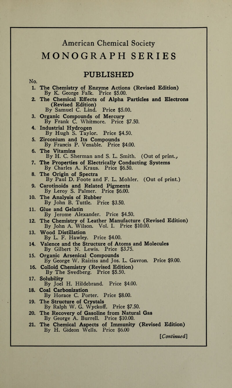 MONOGRAPH SERIES No. 1. 2. 3. 4. 5. 6. 7. 8. 9. 10. 11. 12. 13. 14. 15. 16. 17. 18. 19. 20. 21. PUBLISHED The Chemistry of Enzyme Actions (Revised Edition) By K. George Falk. Price $5.00. The Chemical Effects of Alpha Particles and Electrons (Revised Edition) By Samuel C. Lind. Price $5.00. Organic Compounds of Mercury By Frank C. Whitmore. Price $7.50. Industrial Hydrogen By Hugh S. Taylor. Price $4.50. Zirconium and Its Compounds By Francis P. Venable. Price $4.00. The Vitamins By H. C. Sherman and S. L. Smith. (Out of print.. The Properties of Electrically Conducting Systems By Charles A. Kraus. Price $6.50. The Origin of Spectra By Paul D. Foote and F. L. Mohler. (Out of print.) Carotinoids and Related Pigments By Leroy S. Palmer. Price $6.00. The Analysis of Rubber By John B. Tuttle. Price $3.50. Glue and Gelatin By Jerome Alexander. Price $4.50. The Chemistry of Leather Manufacture (Revised Edition) By John A. Wilson. Vol. I. Price $10.00. Wood Distillation By L. F. Hawley. Price $4.00. Valence and the Structure of Atoms and Molecules By Gilbert N. Lewis. Price $3.75. Organic Arsenical Compounds By George W. Raiziss and Jos. L. Gavron. Price $9.00. Colloid Chemistry (Revised Edition) By The Svedberg. Price $5.50. Solubility By Joel H. Hildebrand. Price $4.00. Coal Carbonization By Horace C. Porter. Price $8.00. The Structure of Crystals By Ralph W. G. Wyckoff. Price $7.50. The Recovery of Gasoline from Natural Gas By George A. Burrell. Price $10.00. The Chemical Aspects of Immunity (Revised Edition) By H. Gideon Wells. Price $6.00