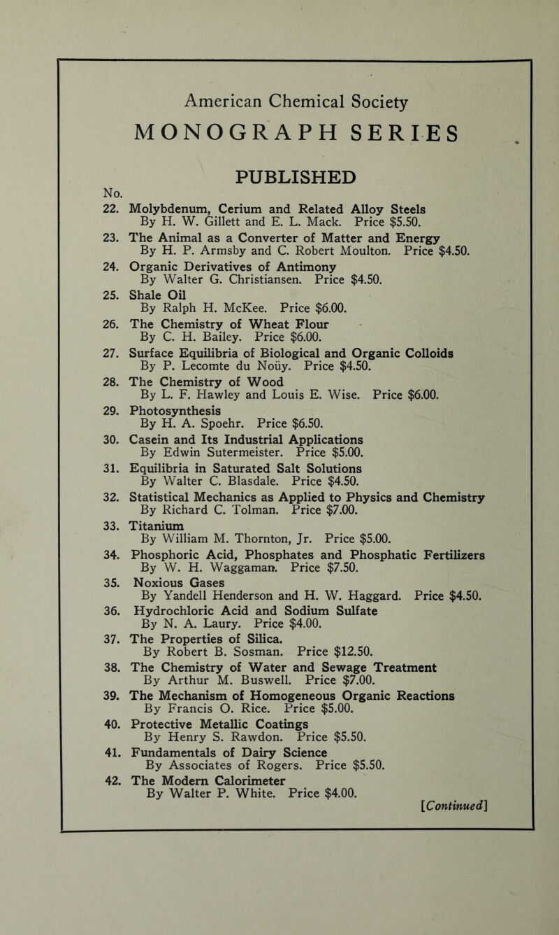 MONOGRAPH SERIES No. 22. 23. 24. 25. 26. 27. 28. 29. 30. 31. 32. 33. 34. 35. 36. 37. 38. 39. 40. 41. 42. PUBLISHED Molybdenum, Cerium and Related Alloy Steels By H. W. Gillett and E. L. Mack. Price $5.50. The Animal as a Converter of Matter and Energy By H. P. Armsby and C. Robert Moulton. Price $4.50. Organic Derivatives of Antimony By Walter G. Christiansen. Price $4.50. Shale Oil By Ralph H. McKee. Price $6.00. The Chemistry of Wheat Flour By C. H. Bailey. Price $6.00. Surface Equilibria of Biological and Organic Colloids By P. Lecomte du Noiiy. Price $4.50. The Chemistry of Wood By L. F. Hawley and Louis E. Wise. Price $6.00. Photosynthesis By H. A. Spoehr. Price $6.50. Casein and Its Industrial Applications By Edwin Sutermeister. Price $5.00. Equilibria in Saturated Salt Solutions By Walter C. Blasdale. Price $4.50. Statistical Mechanics as Applied to Physics and Chemistry By Richard C. Tolman. Price $7.00. Titanium By William M. Thornton, Jr. Price $5.00. Phosphoric Acid, Phosphates and Phosphatic Fertilizers By W. H. Waggaman. Price $7.50. Noxious Gases By Yandell Henderson and H. W. Haggard. Price $4.50. Hydrochloric Acid and Sodium Sulfate By N. A. Laury. Price $4.00. The Properties of Silica. By Robert B. Sosman. Price $12.50. The Chemistry of Water and Sewage Treatment By Arthur M. Buswell. Price $7.00. The Mechanism of Homogeneous Organic Reactions By Francis O. Rice. Price $5.00. Protective Metallic Coatings By Henry S. Rawdon. Price $5.50. Fundamentals of Dairy Science By Associates of Rogers. Price $5.50. The Modem Calorimeter By Walter P. White. Price $4.00.