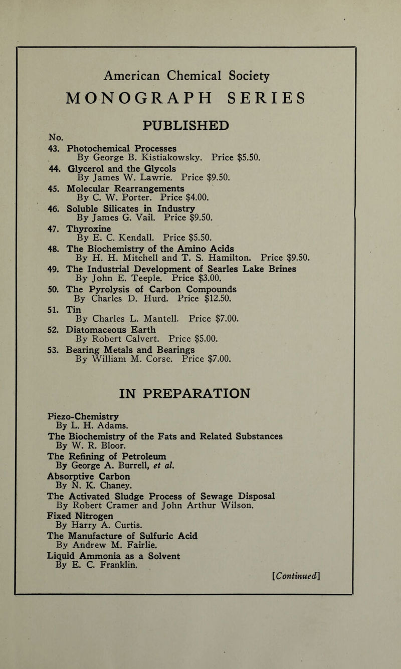 MONOGRAPH SERIES PUBLISHED 43. Photochemical Processes By George B. Kistiakowsky. Price $5.50. 44. Glycerol and the Glycols By James W. Lawrie. Price $9.50. 45. Molecular Rearrangements By C. W. Porter. Price $4.00. 46. Soluble Silicates in Industry By James G. Vail. Price $9.50. 47. Thyroxine By E. C. Kendall. Price $5.50. 48. The Biochemistry of the Amino Acids By H. H. Mitchell and T. S. Hamilton. Price $9.50. 49. The Industrial Development of Searles Lake Brines By John E. Teeple. Price $3.00. 50. The Pyrolysis of Carbon Compounds By Charles D. Hurd. Price $12.50. 51. Tin By Charles L. Mantell. Price $7.00. 52. Diatomaceous Earth By Robert Calvert. Price $5.00. 53. Bearing Metals and Bearings By William M. Corse. Price $7.00. IN PREPARATION Piezo-Chemistry By L. H. Adams. The Biochemistry of the Fats and Related Substances By W. R. Bloor. The Refining of Petroleum By George A. Burrell, et al. Absorptive Carbon By N. K. Chaney. The Activated Sludge Process of Sewage Disposal By Robert Cramer and John Arthur Wilson. Fixed Nitrogen By Harry A. Curtis. The Manufacture of Sulfuric Acid By Andrew M. Fairlie. Liquid Ammonia as a Solvent By E. C. Franklin.