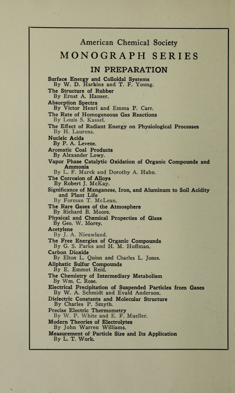 MONOGRAPH SERIES IN PREPARATION Surface Energy and Colloidal Systems By W. D. Harkins and T. F. Young. The Structure of Rubber By Ernst A. Hauser. Absorption Spectra By Victor Henri and Emma P. Carr. The Rate of Homogeneous Gas Reactions By Louis S. Kassel. The Effect of Radiant Energy on Physiological Processes By H. Laurens. Nucleic Acids By P. A. Levene. Aromatic Coal Products By Alexander Lowy. Vapor Phase Catalytic Oxidation of Organic Compounds and Ammonia By L. F. Marek and Dorothy A. Hahn. The Corrosion of Alloys By Robert J. McKay. Significance of Manganese, Iron, and Aluminum to Soil Acidity and Plant Life By Forman T. McLean. The Rare Gases of the Atmosphere By Richard B. Moore. Physical and Chemical Properties of Glass By Geo. W. Morey. Acetylene By J. A. Nieuwland. The Free Energies of Organic Compounds By G. S. Parks and H. M. Huffman. Carbon Dioxide By Elton L. Quinn and Charles L. Jones. Aliphatic Sulfur Compounds By E. Emmet Reid. The Chemistry of Intermediary Metabolism By Wm. C. Rose. Electrical Precipitation of Suspended Particles from Gases By W. A. Schmidt and Evald Anderson. Dielectric Constants and Molecular Structure By Charles P. Smyth. Precise Electric Thermometry By W. P. White and E. F. Mueller. Modern Theories of Electrolytes By John Warren Williams. Measurement of Particle Size and Its Application By L. T. Work.