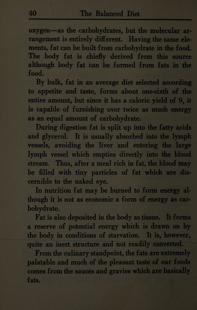 oxygen—as the carbohydrates, but the molecular ar- rangement is entirely different. Having the same ele- ments, fat can be built from carbohydrate in the food. The body fat is chiefly derived from this source although body fat can be formed from fats in the food. By bulk, fat in an average diet selected according to appetite and taste, forms about one-sixth of the entire amount, but since it has a caloric yield of 9, it is capable of furnishing over twice as much energy as an equal amount of carbohydrate. During digestion fat is split up into the fatty acids and glycerol. It is usually absorbed into the lymph vessels, avoiding the liver and entering the large lymph vessel which empties directly into the blood stream. Thus, after a meal rich in fat, the blood may be filled with tiny particles of fat which are dis- cernible to the naked eye. In nutrition fat may be burned to form energy al- though it is not as economic a form of energy as car- bohydrate. Fat is also deposited in the body as tissue. It forms a reserve of potential energy which is drawn on by the body in conditions of starvation. It is, however, quite an inert structure and not readily converted. From the culinary standpoint, the fats are extremely palatable and much of the pleasant taste of our foods comes from the sauces and gravies which are basically fats.