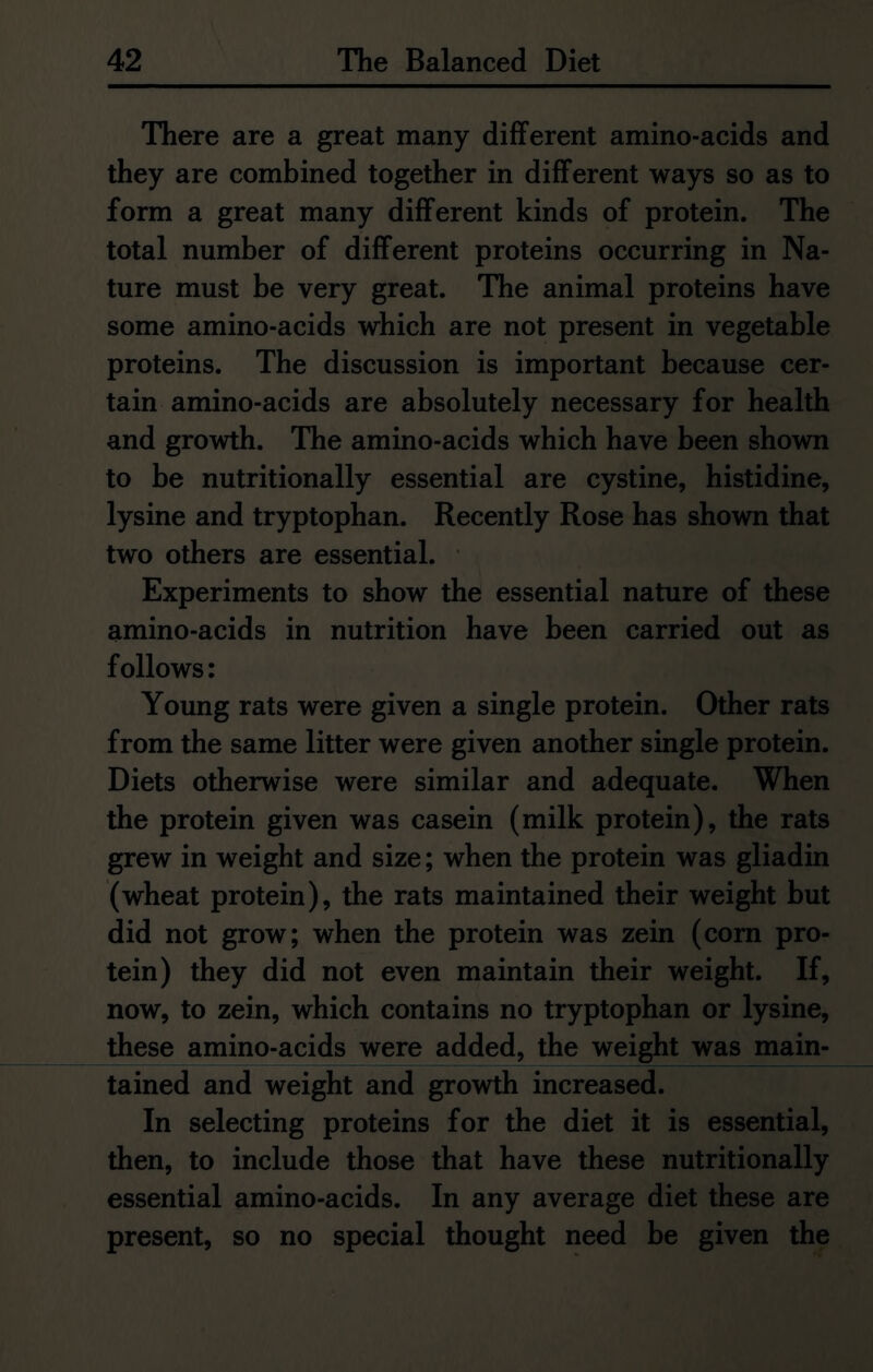 \ There are a great many different amino-acids and they are combined together in different ways so as to form a great many different kinds of protein. The total number of different proteins occurring in Na- ture must be very great. The animal proteins have some amino-acids which are not present in vegetable proteins. The discussion is important because cer- tain amino-acids are absolutely necessary for health and growth. The amino-acids which have been shown to be nutritionally essential are cystine, histidine, lysine and tryptophan. Recently Rose has shown that two others are essential. Experiments to show the essential nature of these amino-acids in nutrition have been carried out as follows: Young rats were given a single protein. Other rats from the same litter were given another single protein. Diets otherwise were similar and adequate. When the protein given was casein (milk protein), the rats grew in weight and size; when the protein was gliadin (wheat protein), the rats maintained their weight but did not grow; when the protein was zein (corn pro- tein) they did not even maintain their weight. If, now, to zein, which contains no tryptophan or lysine, these amino-acids were added, the weight was main- tained and weight and growth increased. In selecting proteins for the diet it is essential, then, to include those that have these nutritionally essential amino-acids. In any average diet these are present, so no special thought need be given the