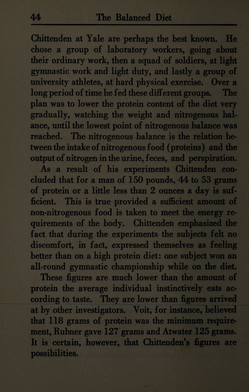 Chittenden at Yale are perhaps the best known. He chose a group of laboratory workers, going about their ordinary work, then a squad of soldiers, at light gymnastic work and light duty, and lastly a group of university athletes, at hard physical exercise. Over a long period of time he fed these different groups. The plan was to lower the protein content of the diet very gradually, watching the weight and nitrogenous bal- ance, until the lowest point of nitrogenous balance was reached. The nitrogenous balance is the relation be- tween the intake of nitrogenous food (proteins) and the output of nitrogen in the urine, feces, and perspiration. As a result of his experiments Chittenden con- cluded that for a man of 150 pounds, 44 to 53 grams of protein or a little less than 2 ounces a day is suf- ficient. This is true provided a sufficient amount of non-nitrogenous food is taken to meet the energy re- quirements of the body. Chittenden emphasized the fact that during the experiments the subjects felt no discomfort, in fact, expressed themselves as feeling better than on a high protein diet: one subject won an all-round gymnastic championship while on the diet. These figures are much lower than the amount of protein the average individual instinctively eats ac- cording to taste. They are lower than figures arrived at by other investigators. Voit, for instance, believed that 118 grams of protein was the minimum require- ment, Rubner gave 127 grams and Atwater 125 grams. It is certain, however, that Chittenden’s figures are possibilities.