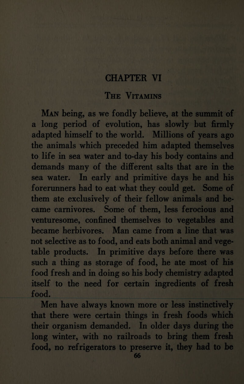 CHAPTER VI The Vitamins Man being, as we fondly believe, at the summit of a long period of evolution, has slowly but firmly adapted himself to the world. Millions of years ago the animals which preceded him adapted themselves to life in sea water and to-day his body contains and demands many of the different salts that are in the sea water. In early and primitive days he and his forerunners had to eat what they could get. Some of them ate exclusively of their fellow animals and be- came carnivores. Some of them, less ferocious and venturesome, confined themselves to vegetables and became herbivores. Man came from a line that was not selective as to food, and eats both animal and vege- table products. In primitive days before there was such a thing as storage of food, he ate most of his food fresh and in doing so his body chemistry adapted itself to the need for certain ingredients of fresh food. Men have always known more or less instinctively that there were certain things in fresh foods which their organism demanded. In older days during the long winter, with no railroads to bring them fresh food, no refrigerators to preserve it, they had to be