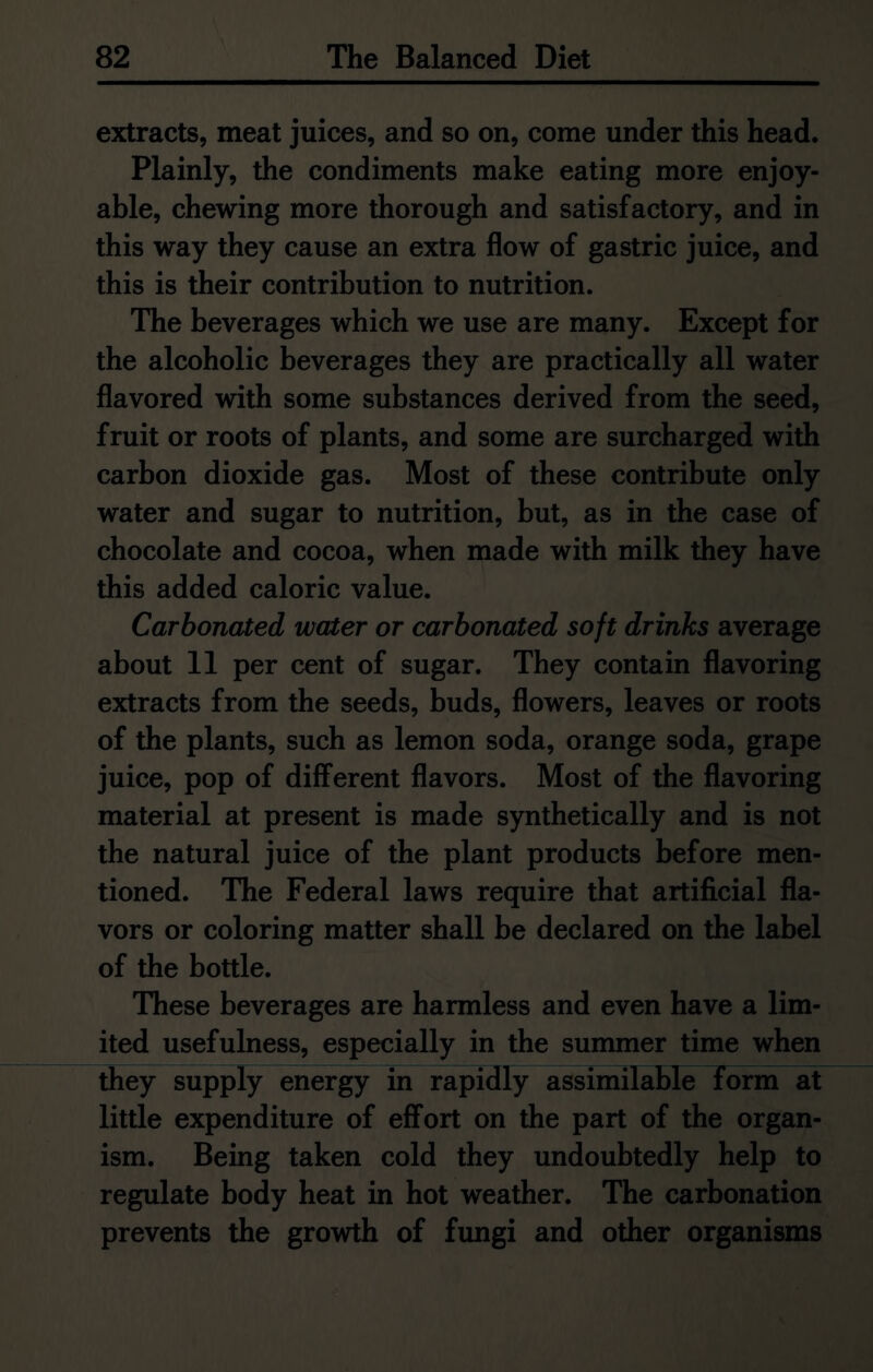 extracts, meat juices, and so on, come under this head. Plainly, the condiments make eating more enjoy- able, chewing more thorough and satisfactory, and in this way they cause an extra flow of gastric juice, and this is their contribution to nutrition. The beverages which we use are many. Except for the alcoholic beverages they are practically all water flavored with some substances derived from the seed, fruit or roots of plants, and some are surcharged with carbon dioxide gas. Most of these contribute only water and sugar to nutrition, but, as in the case of chocolate and cocoa, when made with milk they have this added caloric value. Carbonated water or carbonated soft drinks average about 11 per cent of sugar. They contain flavoring extracts from the seeds, buds, flowers, leaves or roots of the plants, such as lemon soda, orange soda, grape juice, pop of different flavors. Most of the flavoring material at present is made synthetically and is not the natural juice of the plant products before men- tioned. The Federal laws require that artificial fla- vors or coloring matter shall be declared on the label of the bottle. These beverages are harmless and even have a lim- ited usefulness, especially in the summer time when they supply energy in rapidly assimilable form at little expenditure of effort on the part of the organ- ism. Being taken cold they undoubtedly help to regulate body heat in hot weather. The carbonation prevents the growth of fungi and other organisms