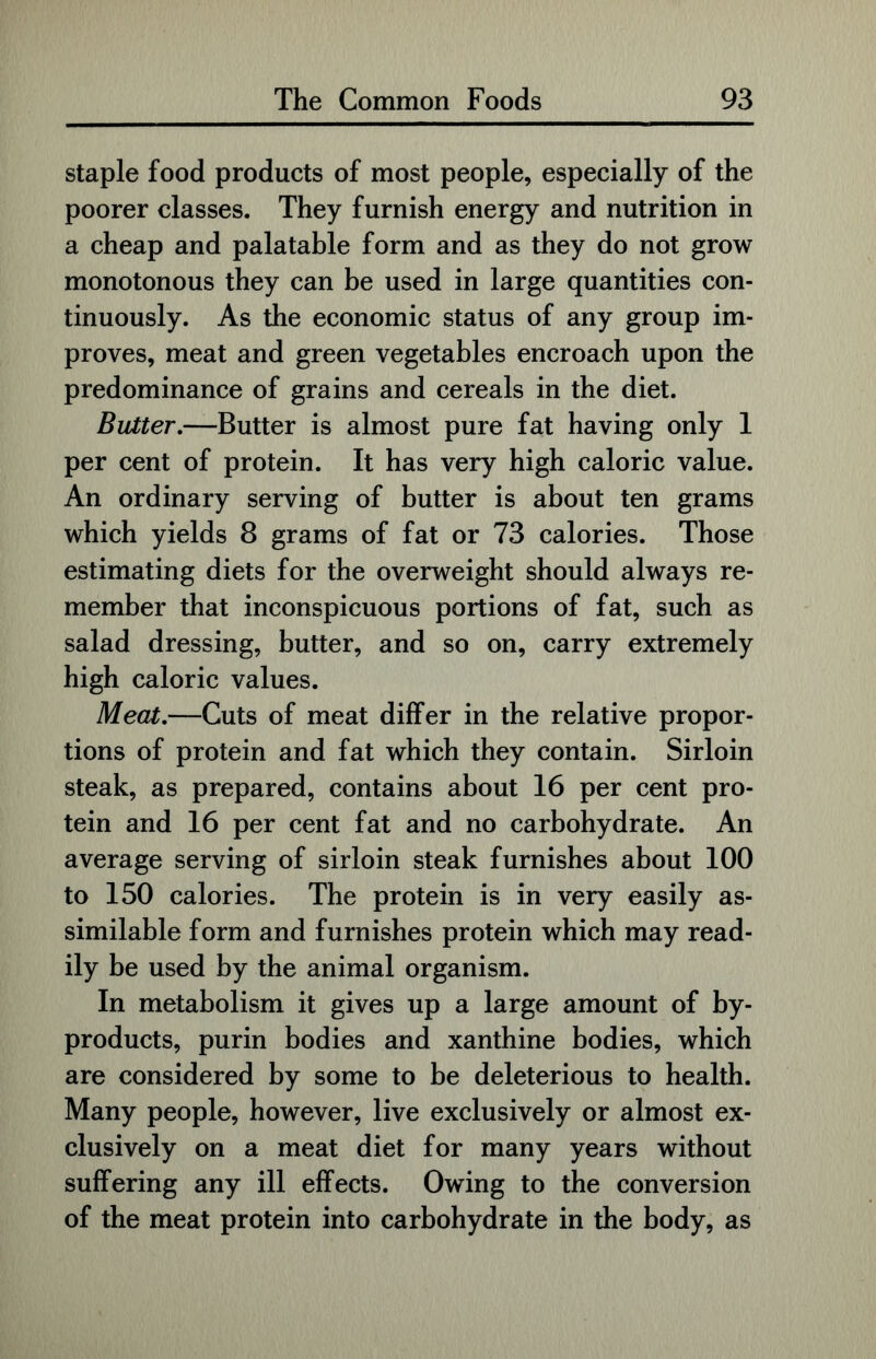 staple food products of most people, especially of the poorer classes. They furnish energy and nutrition in a cheap and palatable form and as they do not grow monotonous they can be used in large quantities con- tinuously. As the economic status of any group im- proves, meat and green vegetables encroach upon the predominance of grains and cereals in the diet. Butter.—Butter is almost pure fat having only 1 per cent of protein. It has very high caloric value. An ordinary serving of butter is about ten grams which yields 8 grams of fat or 73 calories. Those estimating diets for the overweight should always re- member that inconspicuous portions of fat, such as salad dressing, butter, and so on, carry extremely high caloric values. Meat.—Cuts of meat differ in the relative propor- tions of protein and fat which they contain. Sirloin steak, as prepared, contains about 16 per cent pro- tein and 16 per cent fat and no carbohydrate. An average serving of sirloin steak furnishes about 100 to 150 calories. The protein is in very easily as- similable form and furnishes protein which may read- ily be used by the animal organism. In metabolism it gives up a large amount of by- products, purin bodies and xanthine bodies, which are considered by some to be deleterious to health. Many people, however, live exclusively or almost ex- clusively on a meat diet for many years without suffering any ill effects. Owing to the conversion of the meat protein into carbohydrate in the body, as