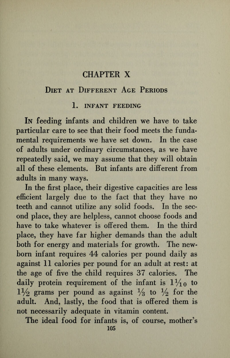 Diet at Different Age Periods 1. INFANT FEEDING In feeding infants and children we have to take particular care to see that their food meets the funda- mental requirements we have set down. In the case of adults under ordinary circumstances, as we have repeatedly said, we may assume that they will obtain all of these elements. But infants are different from adults in many ways. In the first place, their digestive capacities are less efficient largely due to the fact that they have no teeth and cannot utilize any solid foods. In the sec- ond place, they are helpless, cannot choose foods and have to take whatever is offered them. In the third place, they have far higher demands than the adult both for energy and materials for growth. The new- born infant requires 44 calories per pound daily as against 11 calories per pound for an adult at rest: at the age of five the child requires 37 calories. The daily protein requirement of the infant is l^io to IV2 grams per pound as against % to V2 f°r the adult. And, lastly, the food that is offered them is not necessarily adequate in vitamin content. The ideal food for infants is, of course, mother’s