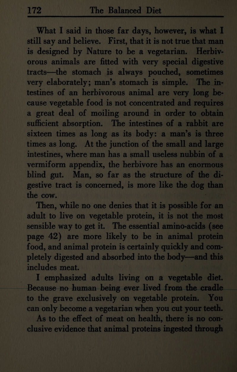 What I said in those far days, however, is what I still say and believe. First, that it is not true that man is designed by Nature to be a vegetarian. Herbiv- orous animals are fitted with very special digestive tracts—the stomach is always pouched, sometimes very elaborately; man’s stomach is simple. The in- testines of an herbivorous animal are very long be- cause vegetable food is not concentrated and requires a great deal of moiling around in order to obtain sufficient absorption. The intestines of a rabbit are sixteen times as long as its body: a man’s is three times as long. At the junction of the small and large intestines, where man has a small useless nubbin of a vermiform appendix, the herbivore has an enormous blind gut. Man, so far as the structure of the di- gestive tract is concerned, is more like the dog than the cow. Then, while no one denies that it is possible for an adult to live on vegetable protein, it is not the most sensible way to get it. The essential amino-acids (see page 42) are more likely to be in animal protein food, and animal protein is certainly quickly and com- pletely digested and absorbed into the body—and this includes meat. I emphasized adults living on a vegetable diet. Because no human being ever lived from the cradle to the grave exclusively on vegetable protein. You can only become a vegetarian when you cut your teeth. As to the effect of meat on health, there is no con- clusive evidence that animal proteins ingested through