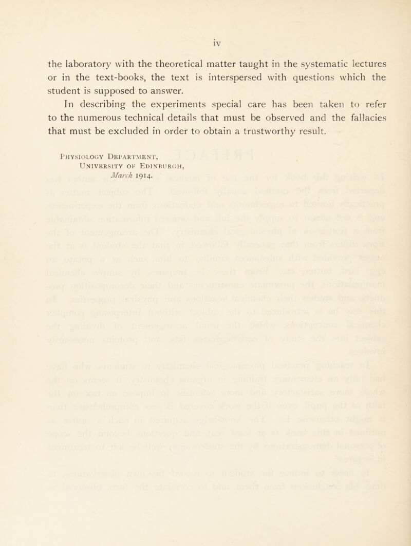 the laboratory with the theoretical matter taught in the systematic lectures or in the text-books, the text is interspersed with questions which the student is supposed to answer. In describing the experiments special care has been taken to refer to the numerous technical details that must be observed and the fallacies that must be excluded in order to obtain a trustworthy result. Physiology Department, University of Edinburgh, March 1914.