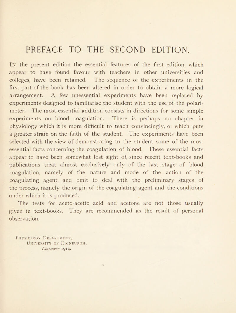 PREFACE TO THE SECOND EDITION. In the present edition the essential features of the first edition, which appear to have found favour with teachers in other universities and colleges, have been retained. The sequence of the experiments in the first part of the book has been altered in order to obtain a more logical arrangement. A few unessential experiments have been replaced by experiments designed to familiarise the student with the use of the polari- meter. The most essential addition consists in directions for some simple experiments on blood coagulation. There is perhaps no chapter in physiology which it is more difficult to teach convincingly, or which puts a greater strain on the faith of the student. The experiments have been selected with the view of demonstrating to the student some of the most essential facts concerning the coagulation of blood. These essential facts appear to have been somewhat lost sight of, since recent text-books and publications treat almost exclusively only of the last stage of blood coagulation, namely of the nature and mode of the action of the coagulating agent, and omit to deal with the preliminary stages of the process, namely the origin of the coagulating agent and the conditions under which it is produced. The tests for aceto acetic acid and acetone are not those usually given in text-books. They are recommended as the result of personal observation. Physiology Department, University of Edinburgh, December 1914.