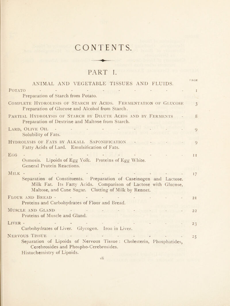 CONTENTS. PART I. ANIMAL AND VEGETABLE TISSUES AND FLUIDS. Potato ---------- i Preparation of Starch from Potato. Complete Hydrolysis of Starch by Acids. Fermentation of Glucose 3 Preparation of Glucose and Alcohol from Starch. Partial Hydrolysis of Starch by Dilute Acids and by Ferments - 8 Preparation of Dextrine and Maltose from Starch. Lard, Olive Oil --------- 9 Solubility of Fats. Hydrolysis of Fats by Alkali. Saponification - - - - 9 Fatty Acids of Lard. Emulsification of Fats. Egg - - - - - - - - - - - 11 Osmosis. Lipoids of Egg Yolk. Proteins of Egg White. General Protein Reactions. Milk - - - - - - - - - - - 17 Separation of Constituents. Preparation of Caseinogen and Lactose. Milk Fat. Its Fatty Acids. Comparison of Lactose with Glucose, Maltose, and Cane Sugar. Clotting of Milk by Rennet. Flour and Bread - - - - - - - - - 21 Proteins and Carbohydrates of Flour and Bread. Muscle and Gland -------- 22 Proteins of Muscle and Gland. Liver ------ ----- 23 Carbohydrates of Liver. Glycogen. Iron in Liver. Nervous Tissue - - - - - - - - 25 Separation of Lipoids of Nervous Tissue : Cholesterin, Phosphatides, Cerebrosides and Phospho-Cerebrosides. Histochemistry of Lipoids.
