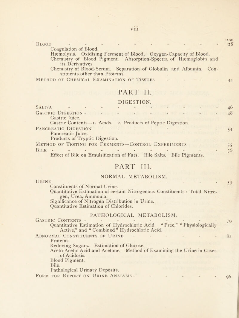 PAGE Blood ---------- 28 Coagulation of Blood. Haemolysis. Oxidising Ferment of Blood. Oxygen-Capacity of Blood. Chemistry of Blood Pigment. Absorption-Spectra of Haemoglobin and its Derivatives. Chemistry of Blood-Serum. Separation of Globulin and Albumin. Con- stituents other than Proteins. Method of Chemical Examination of Tissues - - - 44 PART II. DIGESTION. Saliva ---------- 46 Gastric Digestion --------- 48 Gastric Juice. Gastric Contents—1. Acids. 2. Products of Peptic Digestion. Pancreatic Digestion - - - - - - - - 54 Pancreatic Juice. Products of Tryptic Digestion. Method of Testing for Ferments—Control Experiments - - 55 Bile ----------- 56 Effect of Bile on Emulsification of Fats. Bile Salts. Bile Pigments. PART III. NORMAL METABOLISM. Urine ---------- 59 Constituents of Normal Urine. Quantitative Estimation of certain Nitrogenous Constituents : Total Nitro- gen, Urea, Ammonia. Significance of Nitrogen Distribution in Urine, Quantitative Estimation of Chlorides. PATHOLOGICAL METABOLISM. Gastric Contents --------- 79 Quantitative Estimation of Hydrochloric Acid. “Free,” “Physiologically Active,” and “ Combined” Hydrochloric Acid. Abnormal Constituents of Urine ------ 82 Proteins. Reducing Sugars. Estimation of Glucose. Aceto-Acetic Acid and Acetone. Method of Examining the Urine in Cases of Acidosis. Blood Pigment. Bile. Pathological Urinary Deposits. Form for Report on Urine Analysis- 96