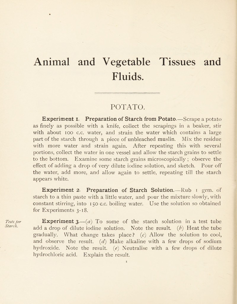 Tests for Starch. % Animal and Vegetable Tissues and Fluids. POTATO. Experiment i. Preparation of Starch from Potato.—Scrape a potato as finely as possible with a knife, collect the scrapings in a beaker, stir with about ioo c.c. water, and strain the water which contains a large part of the starch through a piece of unbleached muslin. Mix the residue with more water and strain again. After repeating this with several portions, collect the water in one vessel and allow the starch grains to settle to the bottom. Examine some starch grains microscopically ; observe the effect of adding a drop of very dilute iodine solution, and sketch. Pour off the water, add more, and allow again to settle, repeating till the starch appears white. Experiment 2. Preparation of Starch Solution.—Rub i grm. of starch to a thin paste with a little water, and pour the mixture slowly, with constant stirring, into 150 c.c. boiling water. Use the solution so obtained for Experiments 3-18. Experiment 3.—(a) To some of the starch solution in a test tube add a drop of dilute iodine solution. Note the result, (b) Heat the tube gradually. What change takes place? (c) Allow the solution to cool, and observe the result, (d) Make alkaline with a few drops of sodium hydroxide. Note the result, (e) Neutralise with a few drops of dilute hydrochloric acid. Explain the result.