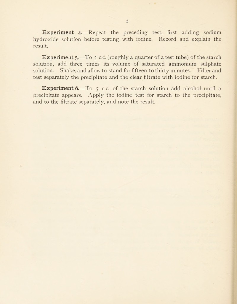 2 Experiment 4.—Repeat the preceding test, first adding sodium hydroxide solution before testing with iodine. Record and explain the result. Experiment 5.—To 5 c.c. (roughly a quarter of a test tube) of the starch ■solution, add three times its volume of saturated ammonium sulphate solution. Shake, and allow to stand for fifteen to thirty minutes. Filter and test separately the precipitate and the clear filtrate with iodine for starch. Experiment 6—To 5 c.c. of the starch solution add alcohol until a precipitate appears. Apply the iodine test for starch to the precipitate, and to the filtrate separately, and note the result.