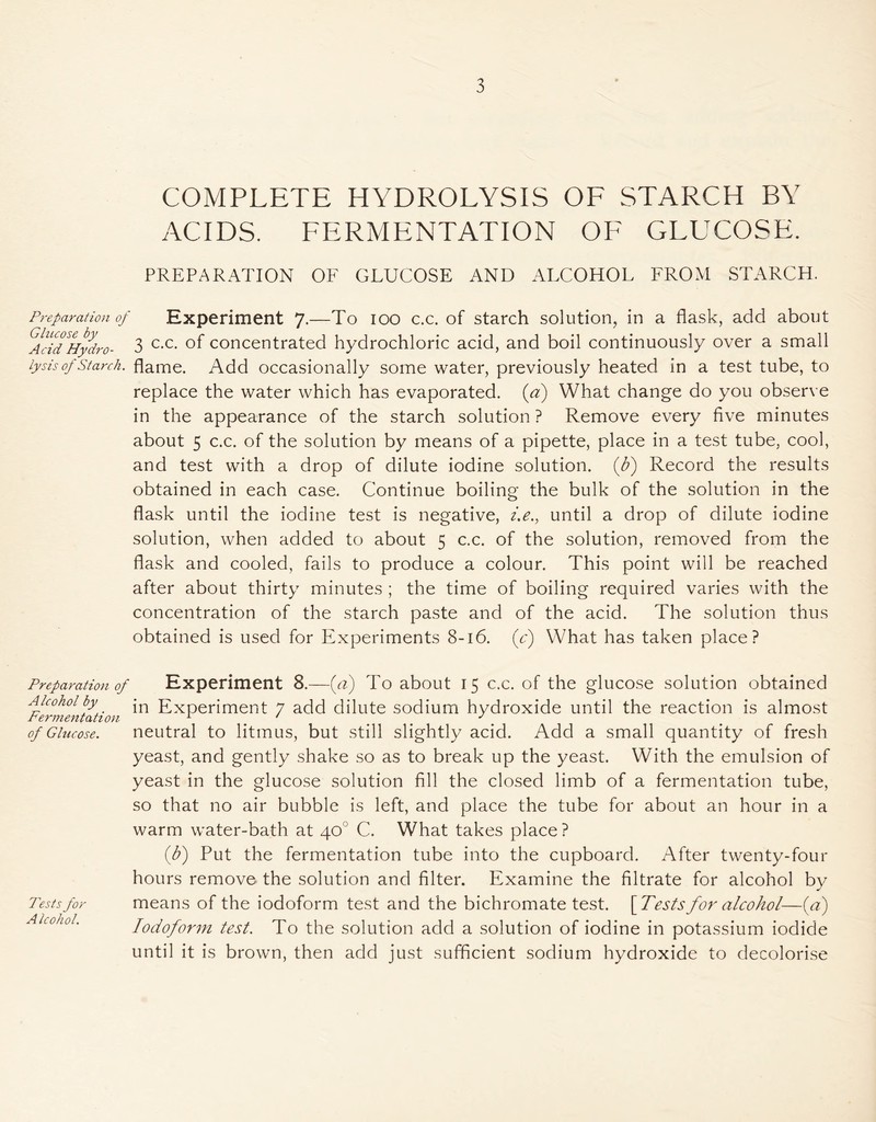 3 COMPLETE HYDROLYSIS OF STARCH BY ACIDS. FERMENTATION OF GLUCOSE. PREPARATION OF GLUCOSE AND ALCOHOL FROM STARCH. Preparation of Experiment 7.—To 100 c.c. of starch solution, in a flask, add about AAdBydro- 3 c-c- concentrated hydrochloric acid, and boil continuously over a small lysis of Starch, flame. Add occasionally some water, previously heated in a test tube, to replace the water which has evaporated, (a) What change do you observe in the appearance of the starch solution ? Remove every five minutes about 5 c.c. of the solution by means of a pipette, place in a test tube, cool, and test with a drop of dilute iodine solution, (b) Record the results obtained in each case. Continue boiling the bulk of the solution in the flask until the iodine test is negative, i.e., until a drop of dilute iodine solution, when added to about 5 c.c. of the solution, removed from the flask and cooled, fails to produce a colour. This point will be reached after about thirty minutes ; the time of boiling required varies with the concentration of the starch paste and of the acid. The solution thus obtained is used for Experiments 8-16. (y) What has taken place? Preparation of Alcohol by Fermentation of Glucose. Tests for A Icohol. Experiment 8.—(a) To about 15 c.c. of the glucose solution obtained in Experiment 7 add dilute sodium hydroxide until the reaction is almost neutral to litmus, but still slightly acid. Add a small quantity of fresh yeast, and gently shake so as to break up the yeast. With the emulsion of yeast in the glucose solution fill the closed limb of a fermentation tube, so that no air bubble is left, and place the tube for about an hour in a warm water-bath at 40° C. What takes place ? (1b) Put the fermentation tube into the cupboard. After twenty-four hours remove the solution and filter. Examine the filtrate for alcohol by means of the iodoform test and the bichromate test. [Testsfor alcohol—(a) Iodoform test. To the solution add a solution of iodine in potassium iodide until it is brown, then add just sufficient sodium hydroxide to decolorise