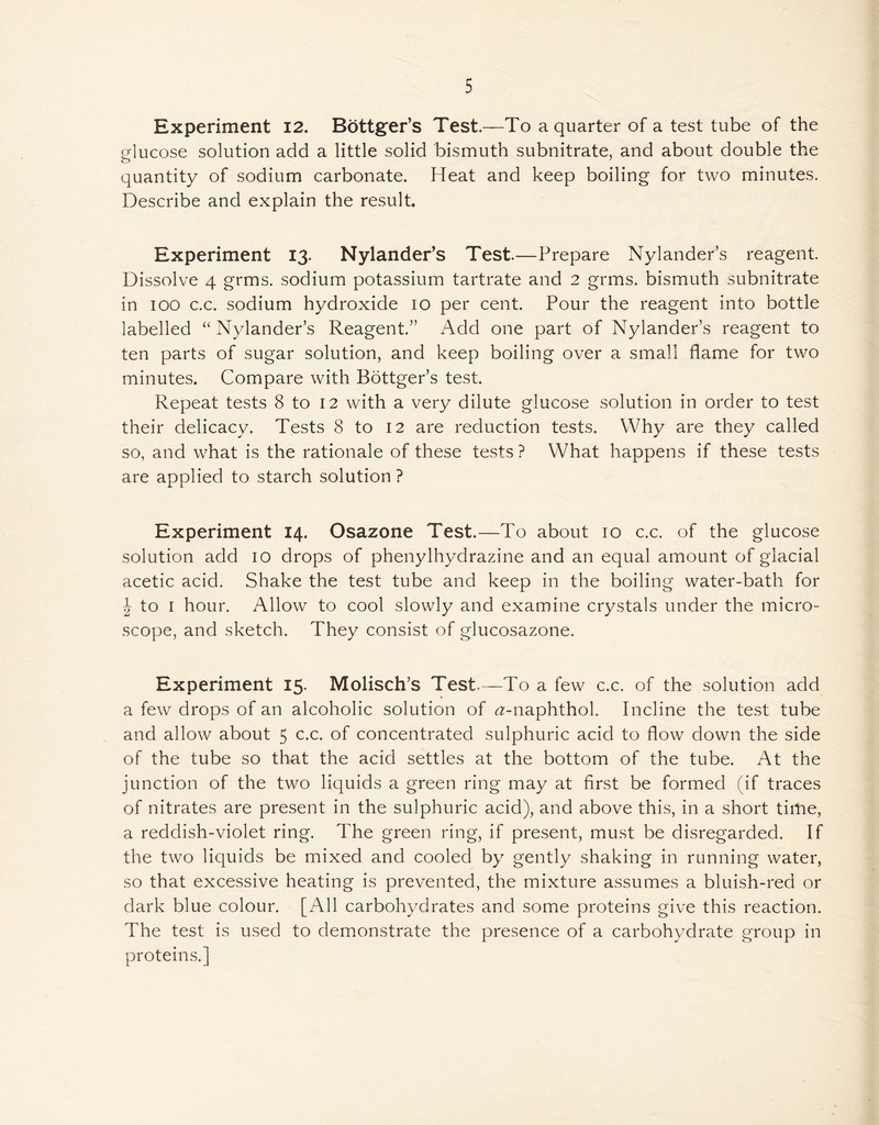 5 Experiment 12. Bottger’s Test.—To a quarter of a test tube of the glucose solution add a little solid bismuth subnitrate, and about double the quantity of sodium carbonate. Heat and keep boiling for two minutes. Describe and explain the result. Experiment 13. Nylander’s Test.—Prepare Nylander’s reagent. Dissolve 4 grms. sodium potassium tartrate and 2 grms. bismuth subnitrate in 100 c.c. sodium hydroxide 10 per cent. Pour the reagent into bottle labelled “ Nylander’s Reagent.” Add one part of Nylander’s reagent to ten parts of sugar solution, and keep boiling over a small flame for two minutes. Compare with Bottger’s test. Repeat tests 8 to 12 with a very dilute glucose solution in order to test their delicacy. Tests 8 to 12 are reduction tests. Why are they called so, and what is the rationale of these tests ? What happens if these tests are applied to starch solution ? Experiment 14. Osazone Test.—To about 10 c.c. of the glucose solution add 10 drops of phenylhydrazine and an equal amount of glacial acetic acid. Shake the test tube and keep in the boiling water-bath for J to 1 hour. Allow to cool slowly and examine crystals under the micro- scope, and sketch. They consist of glucosazone. Experiment 15- Molisch’s Test-—To a few c.c. of the solution add a few drops of an alcoholic solution of ^-naphthol. Incline the test tube and allow about 5 c.c. of concentrated sulphuric acid to flow down the side of the tube so that the acid settles at the bottom of the tube. At the junction of the two liquids a green ring may at first be formed (if traces of nitrates are present in the sulphuric acid), and above this, in a short time, a reddish-violet ring. The green ring, if present, must be disregarded. If the two liquids be mixed and cooled by gently shaking in running water, so that excessive heating is prevented, the mixture assumes a bluish-red or dark blue colour. [All carbohydrates and some proteins give this reaction. The test is used to demonstrate the presence of a carbohydrate group in proteins.]