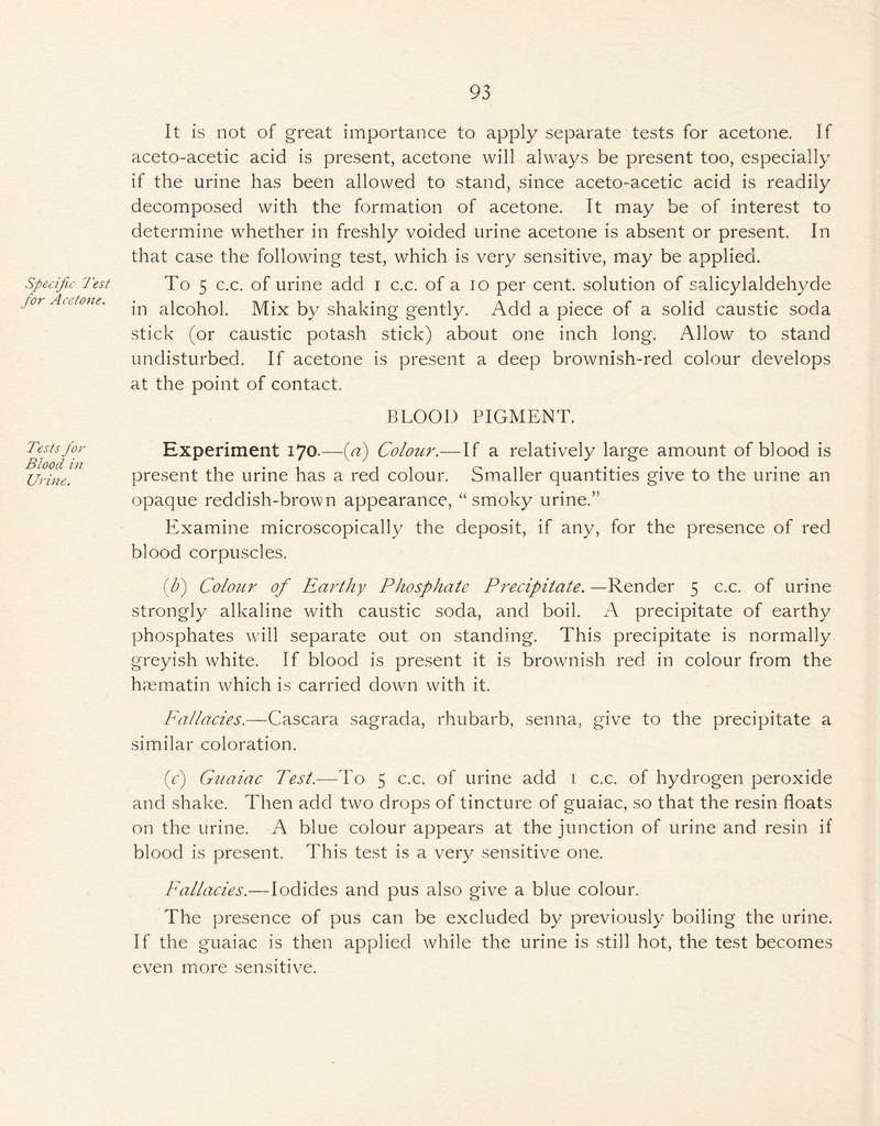 93 Specific Test for Acetone. Tests for Blood in Urine. It is not of great importance to apply separate tests for acetone. If aceto-acetic acid is present, acetone will always be present too, especially if the urine has been allowed to stand, since aceto-acetic acid is readily decomposed with the formation of acetone. It may be of interest to determine whether in freshly voided urine acetone is absent or present. In that case the following test, which is very sensitive, may be applied. To 5 c.c. of urine add i c.c. of a io per cent, solution of sahcylaldehyde in alcohol. Mix by shaking gently. Add a piece of a solid caustic soda stick (or caustic potash stick) about one inch long. Allow to stand undisturbed. If acetone is present a deep brownish-red colour develops at the point of contact. BLOOD PIGMENT. Experiment 170.—{a) Colour.—If a relatively large amount of blood is present the urine has a red colour. Smaller quantities give to the urine an opaque reddish-brown appearance, “ smoky urine.” Examine microscopically the deposit, if any, for the presence of red blood corpuscles. (b) Colour of Earthy Phosphate Precipitate. —Render 5 c.c. of urine strongly alkaline with caustic soda, and boil. A precipitate of earthy phosphates will separate out on standing. This precipitate is normally greyish white. If blood is present it is brownish red in colour from the h^ematin which is carried down with it. Fallacies.—Cascara sagrada, rhubarb, senna, give to the precipitate a similar coloration. (c) Guaiac Test.—To 5 c.c. of urine add 1 c.c. of hydrogen peroxide and shake. Then add two drops of tincture of guaiac, so that the resin floats on the urine. A blue colour appears at the junction of urine and resin if blood is present. This test is a very sensitive one. Fallacies.—Iodides and pus also give a blue colour. The presence of pus can be excluded by previously boiling the urine. If the guaiac is then applied while the urine is still hot, the test becomes even more sensitive.
